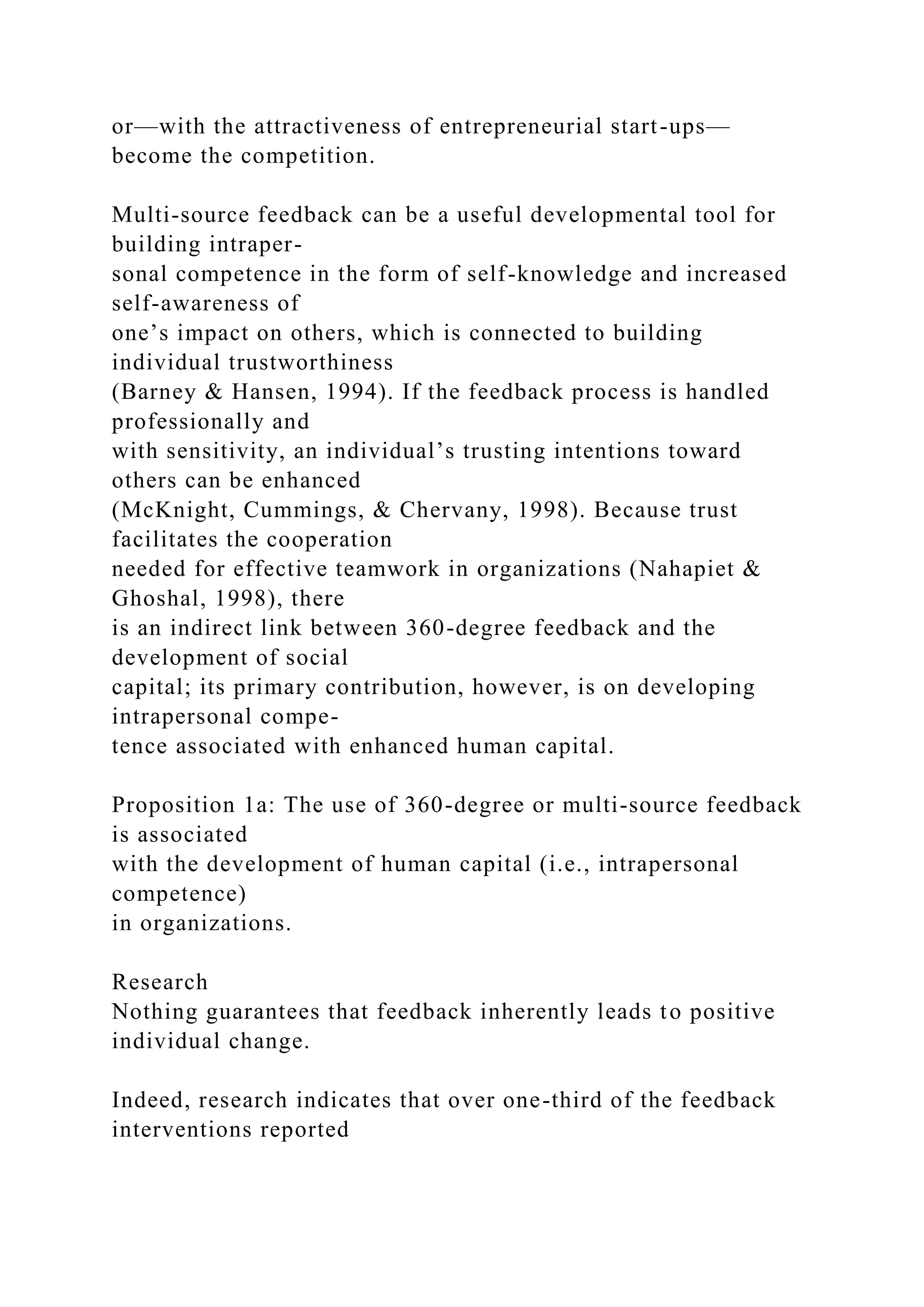 or—with the attractiveness of entrepreneurial start-ups—
become the competition.
Multi-source feedback can be a useful developmental tool for
building intraper-
sonal competence in the form of self-knowledge and increased
self-awareness of
one’s impact on others, which is connected to building
individual trustworthiness
(Barney & Hansen, 1994). If the feedback process is handled
professionally and
with sensitivity, an individual’s trusting intentions toward
others can be enhanced
(McKnight, Cummings, & Chervany, 1998). Because trust
facilitates the cooperation
needed for effective teamwork in organizations (Nahapiet &
Ghoshal, 1998), there
is an indirect link between 360-degree feedback and the
development of social
capital; its primary contribution, however, is on developing
intrapersonal compe-
tence associated with enhanced human capital.
Proposition 1a: The use of 360-degree or multi-source feedback
is associated
with the development of human capital (i.e., intrapersonal
competence)
in organizations.
Research
Nothing guarantees that feedback inherently leads to positive
individual change.
Indeed, research indicates that over one-third of the feedback
interventions reported
 