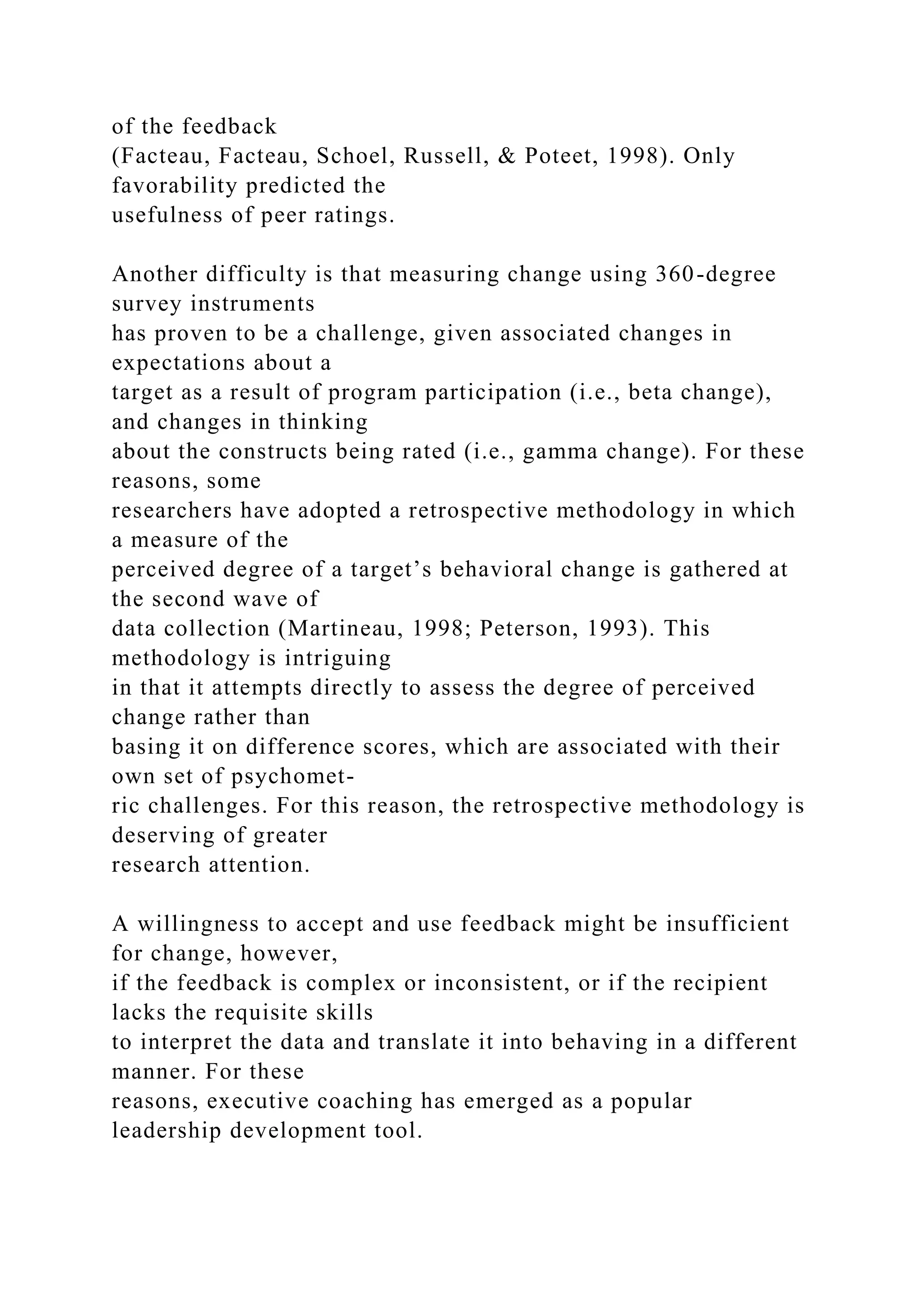 of the feedback
(Facteau, Facteau, Schoel, Russell, & Poteet, 1998). Only
favorability predicted the
usefulness of peer ratings.
Another difficulty is that measuring change using 360-degree
survey instruments
has proven to be a challenge, given associated changes in
expectations about a
target as a result of program participation (i.e., beta change),
and changes in thinking
about the constructs being rated (i.e., gamma change). For these
reasons, some
researchers have adopted a retrospective methodology in which
a measure of the
perceived degree of a target’s behavioral change is gathered at
the second wave of
data collection (Martineau, 1998; Peterson, 1993). This
methodology is intriguing
in that it attempts directly to assess the degree of perceived
change rather than
basing it on difference scores, which are associated with their
own set of psychomet-
ric challenges. For this reason, the retrospective methodology is
deserving of greater
research attention.
A willingness to accept and use feedback might be insufficient
for change, however,
if the feedback is complex or inconsistent, or if the recipient
lacks the requisite skills
to interpret the data and translate it into behaving in a different
manner. For these
reasons, executive coaching has emerged as a popular
leadership development tool.
 