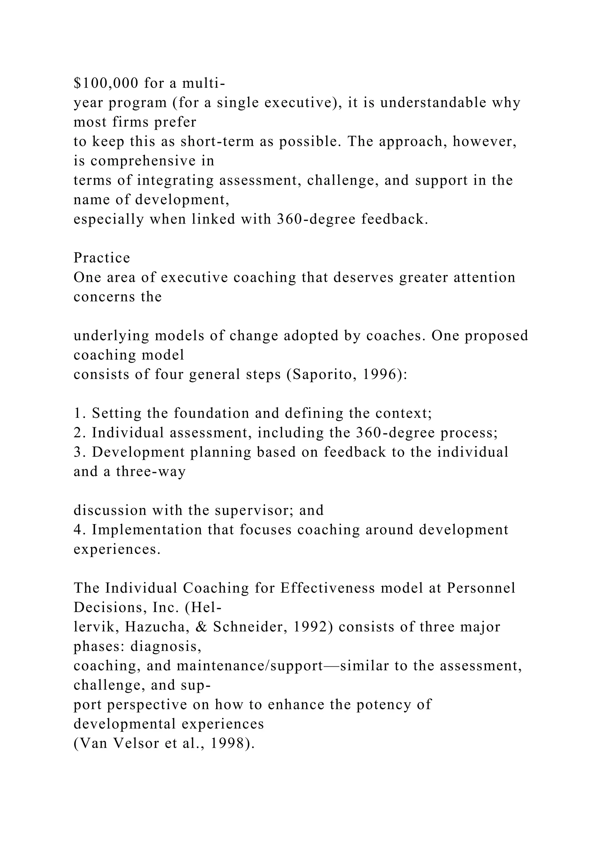 $100,000 for a multi-
year program (for a single executive), it is understandable why
most firms prefer
to keep this as short-term as possible. The approach, however,
is comprehensive in
terms of integrating assessment, challenge, and support in the
name of development,
especially when linked with 360-degree feedback.
Practice
One area of executive coaching that deserves greater attention
concerns the
underlying models of change adopted by coaches. One proposed
coaching model
consists of four general steps (Saporito, 1996):
1. Setting the foundation and defining the context;
2. Individual assessment, including the 360-degree process;
3. Development planning based on feedback to the individual
and a three-way
discussion with the supervisor; and
4. Implementation that focuses coaching around development
experiences.
The Individual Coaching for Effectiveness model at Personnel
Decisions, Inc. (Hel-
lervik, Hazucha, & Schneider, 1992) consists of three major
phases: diagnosis,
coaching, and maintenance/support—similar to the assessment,
challenge, and sup-
port perspective on how to enhance the potency of
developmental experiences
(Van Velsor et al., 1998).
 