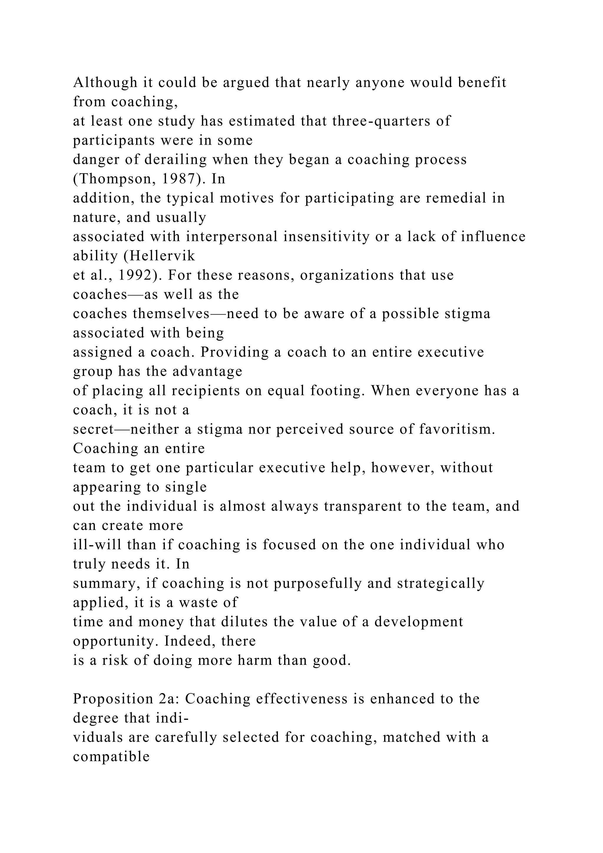 Although it could be argued that nearly anyone would benefit
from coaching,
at least one study has estimated that three-quarters of
participants were in some
danger of derailing when they began a coaching process
(Thompson, 1987). In
addition, the typical motives for participating are remedial in
nature, and usually
associated with interpersonal insensitivity or a lack of influence
ability (Hellervik
et al., 1992). For these reasons, organizations that use
coaches—as well as the
coaches themselves—need to be aware of a possible stigma
associated with being
assigned a coach. Providing a coach to an entire executive
group has the advantage
of placing all recipients on equal footing. When everyone has a
coach, it is not a
secret—neither a stigma nor perceived source of favoritism.
Coaching an entire
team to get one particular executive help, however, without
appearing to single
out the individual is almost always transparent to the team, and
can create more
ill-will than if coaching is focused on the one individual who
truly needs it. In
summary, if coaching is not purposefully and strategically
applied, it is a waste of
time and money that dilutes the value of a development
opportunity. Indeed, there
is a risk of doing more harm than good.
Proposition 2a: Coaching effectiveness is enhanced to the
degree that indi-
viduals are carefully selected for coaching, matched with a
compatible
 