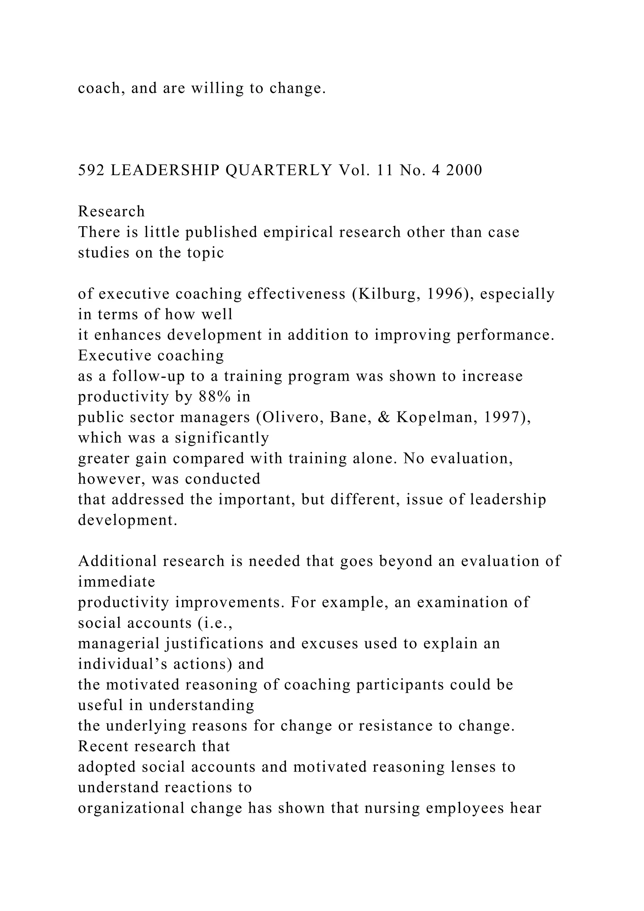 coach, and are willing to change.
592 LEADERSHIP QUARTERLY Vol. 11 No. 4 2000
Research
There is little published empirical research other than case
studies on the topic
of executive coaching effectiveness (Kilburg, 1996), especially
in terms of how well
it enhances development in addition to improving performance.
Executive coaching
as a follow-up to a training program was shown to increase
productivity by 88% in
public sector managers (Olivero, Bane, & Kopelman, 1997),
which was a significantly
greater gain compared with training alone. No evaluation,
however, was conducted
that addressed the important, but different, issue of leadership
development.
Additional research is needed that goes beyond an evaluation of
immediate
productivity improvements. For example, an examination of
social accounts (i.e.,
managerial justifications and excuses used to explain an
individual’s actions) and
the motivated reasoning of coaching participants could be
useful in understanding
the underlying reasons for change or resistance to change.
Recent research that
adopted social accounts and motivated reasoning lenses to
understand reactions to
organizational change has shown that nursing employees hear
 