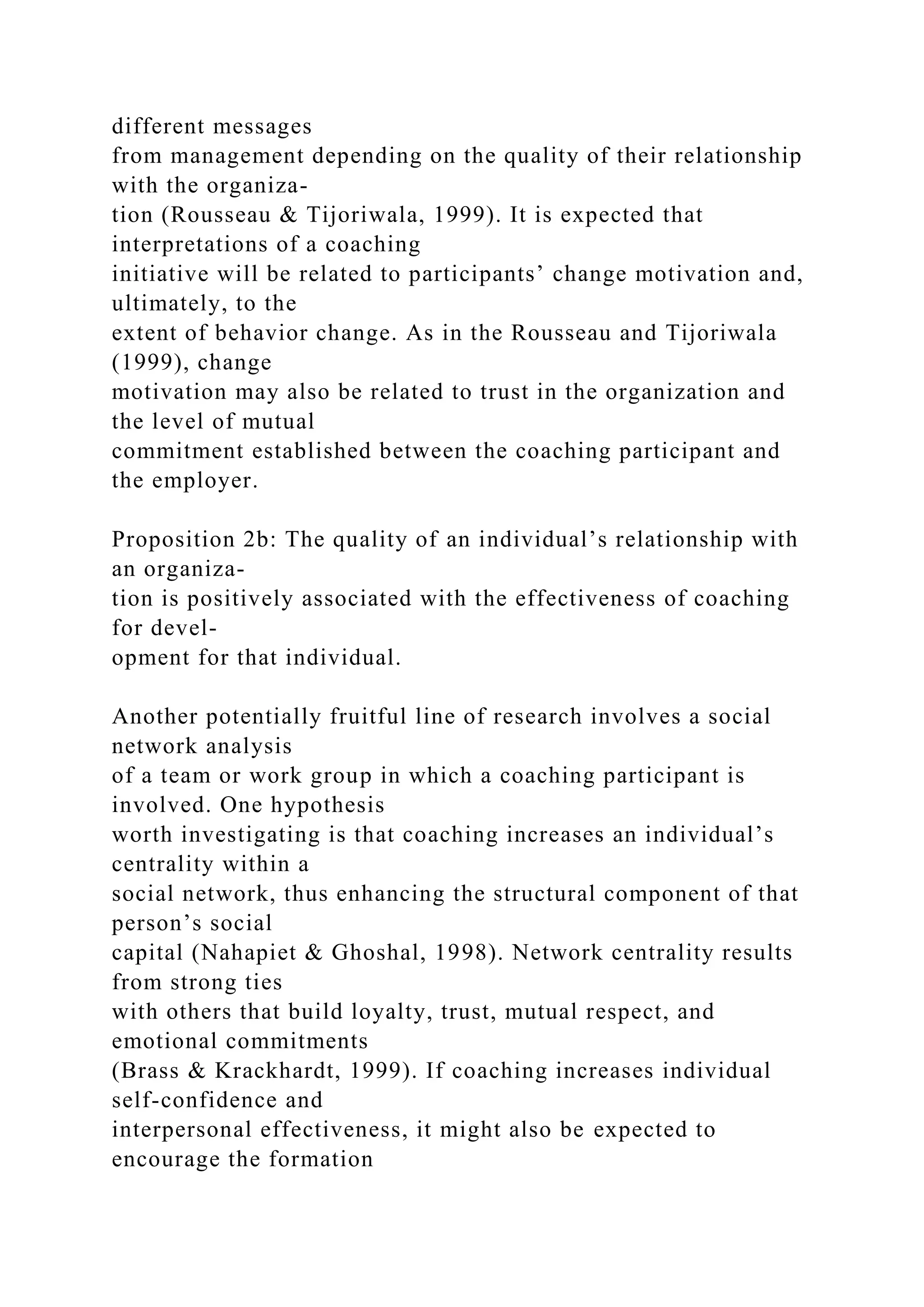different messages
from management depending on the quality of their relationship
with the organiza-
tion (Rousseau & Tijoriwala, 1999). It is expected that
interpretations of a coaching
initiative will be related to participants’ change motivation and,
ultimately, to the
extent of behavior change. As in the Rousseau and Tijoriwala
(1999), change
motivation may also be related to trust in the organization and
the level of mutual
commitment established between the coaching participant and
the employer.
Proposition 2b: The quality of an individual’s relationship with
an organiza-
tion is positively associated with the effectiveness of coaching
for devel-
opment for that individual.
Another potentially fruitful line of research involves a social
network analysis
of a team or work group in which a coaching participant is
involved. One hypothesis
worth investigating is that coaching increases an individual’s
centrality within a
social network, thus enhancing the structural component of that
person’s social
capital (Nahapiet & Ghoshal, 1998). Network centrality results
from strong ties
with others that build loyalty, trust, mutual respect, and
emotional commitments
(Brass & Krackhardt, 1999). If coaching increases individual
self-confidence and
interpersonal effectiveness, it might also be expected to
encourage the formation
 