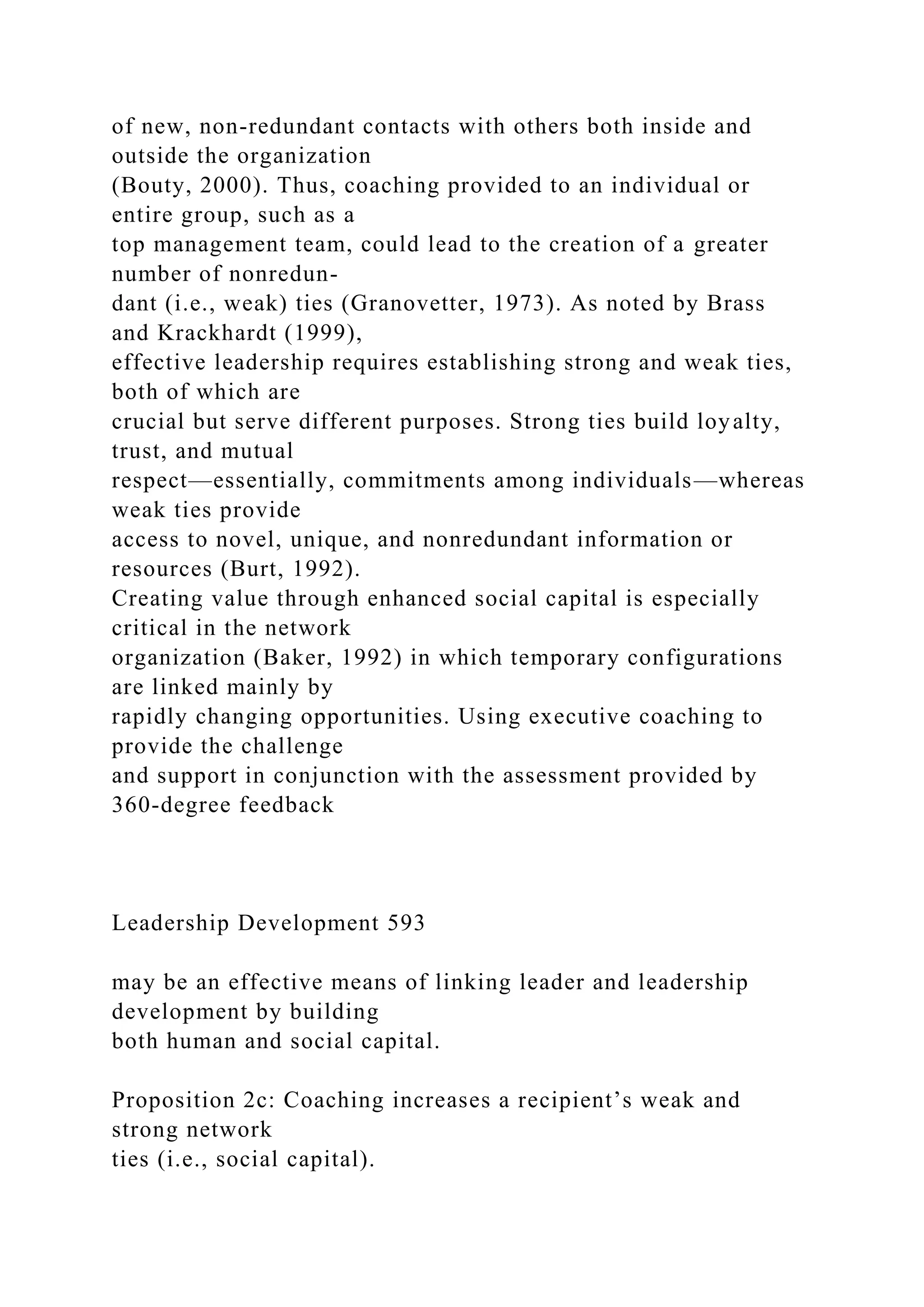 of new, non-redundant contacts with others both inside and
outside the organization
(Bouty, 2000). Thus, coaching provided to an individual or
entire group, such as a
top management team, could lead to the creation of a greater
number of nonredun-
dant (i.e., weak) ties (Granovetter, 1973). As noted by Brass
and Krackhardt (1999),
effective leadership requires establishing strong and weak ties,
both of which are
crucial but serve different purposes. Strong ties build loyalty,
trust, and mutual
respect—essentially, commitments among individuals—whereas
weak ties provide
access to novel, unique, and nonredundant information or
resources (Burt, 1992).
Creating value through enhanced social capital is especially
critical in the network
organization (Baker, 1992) in which temporary configurations
are linked mainly by
rapidly changing opportunities. Using executive coaching to
provide the challenge
and support in conjunction with the assessment provided by
360-degree feedback
Leadership Development 593
may be an effective means of linking leader and leadership
development by building
both human and social capital.
Proposition 2c: Coaching increases a recipient’s weak and
strong network
ties (i.e., social capital).
 