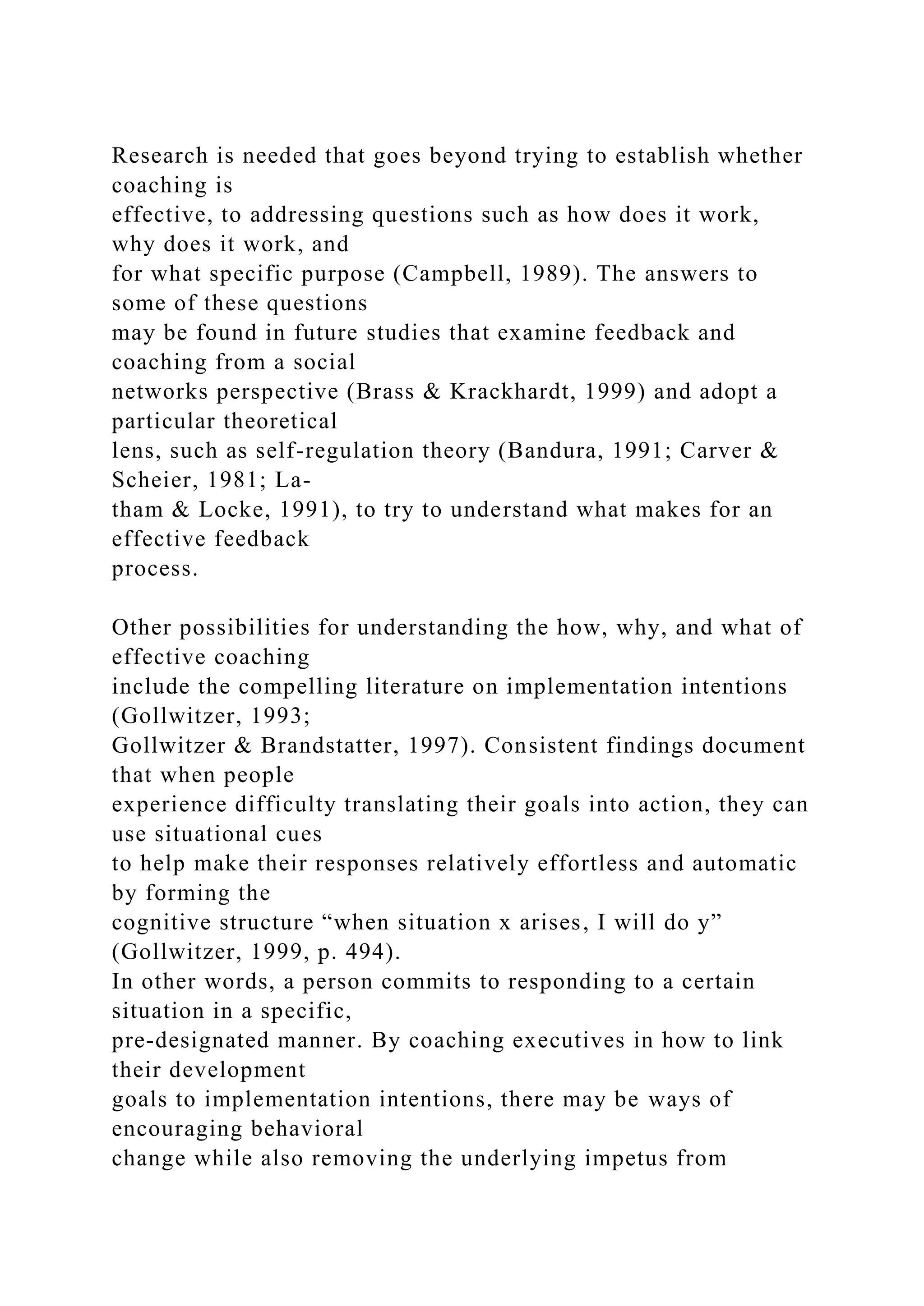 Research is needed that goes beyond trying to establish whether
coaching is
effective, to addressing questions such as how does it work,
why does it work, and
for what specific purpose (Campbell, 1989). The answers to
some of these questions
may be found in future studies that examine feedback and
coaching from a social
networks perspective (Brass & Krackhardt, 1999) and adopt a
particular theoretical
lens, such as self-regulation theory (Bandura, 1991; Carver &
Scheier, 1981; La-
tham & Locke, 1991), to try to understand what makes for an
effective feedback
process.
Other possibilities for understanding the how, why, and what of
effective coaching
include the compelling literature on implementation intentions
(Gollwitzer, 1993;
Gollwitzer & Brandstatter, 1997). Consistent findings document
that when people
experience difficulty translating their goals into action, they can
use situational cues
to help make their responses relatively effortless and automatic
by forming the
cognitive structure “when situation x arises, I will do y”
(Gollwitzer, 1999, p. 494).
In other words, a person commits to responding to a certain
situation in a specific,
pre-designated manner. By coaching executives in how to link
their development
goals to implementation intentions, there may be ways of
encouraging behavioral
change while also removing the underlying impetus from
 