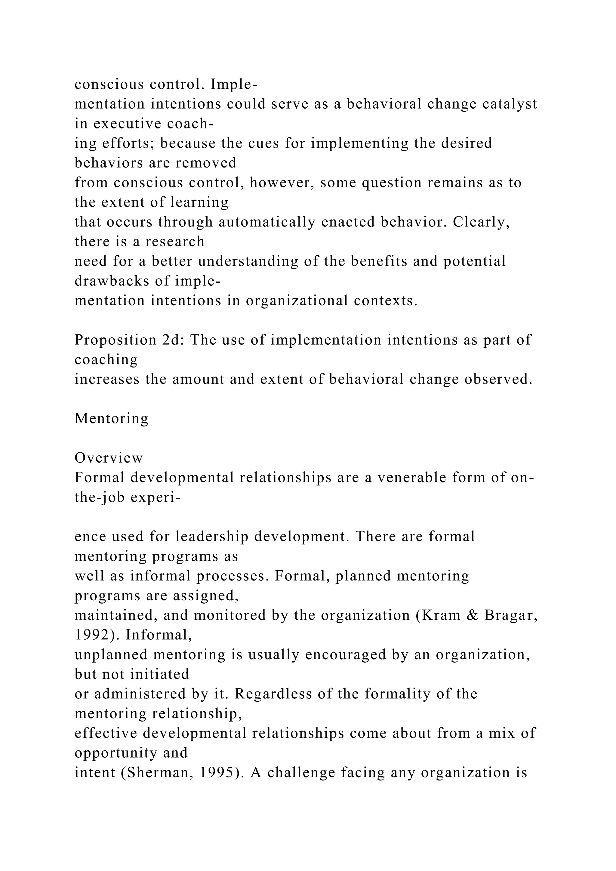 conscious control. Imple-
mentation intentions could serve as a behavioral change catalyst
in executive coach-
ing efforts; because the cues for implementing the desired
behaviors are removed
from conscious control, however, some question remains as to
the extent of learning
that occurs through automatically enacted behavior. Clearly,
there is a research
need for a better understanding of the benefits and potential
drawbacks of imple-
mentation intentions in organizational contexts.
Proposition 2d: The use of implementation intentions as part of
coaching
increases the amount and extent of behavioral change observed.
Mentoring
Overview
Formal developmental relationships are a venerable form of on-
the-job experi-
ence used for leadership development. There are formal
mentoring programs as
well as informal processes. Formal, planned mentoring
programs are assigned,
maintained, and monitored by the organization (Kram & Bragar,
1992). Informal,
unplanned mentoring is usually encouraged by an organization,
but not initiated
or administered by it. Regardless of the formality of the
mentoring relationship,
effective developmental relationships come about from a mix of
opportunity and
intent (Sherman, 1995). A challenge facing any organization is
 