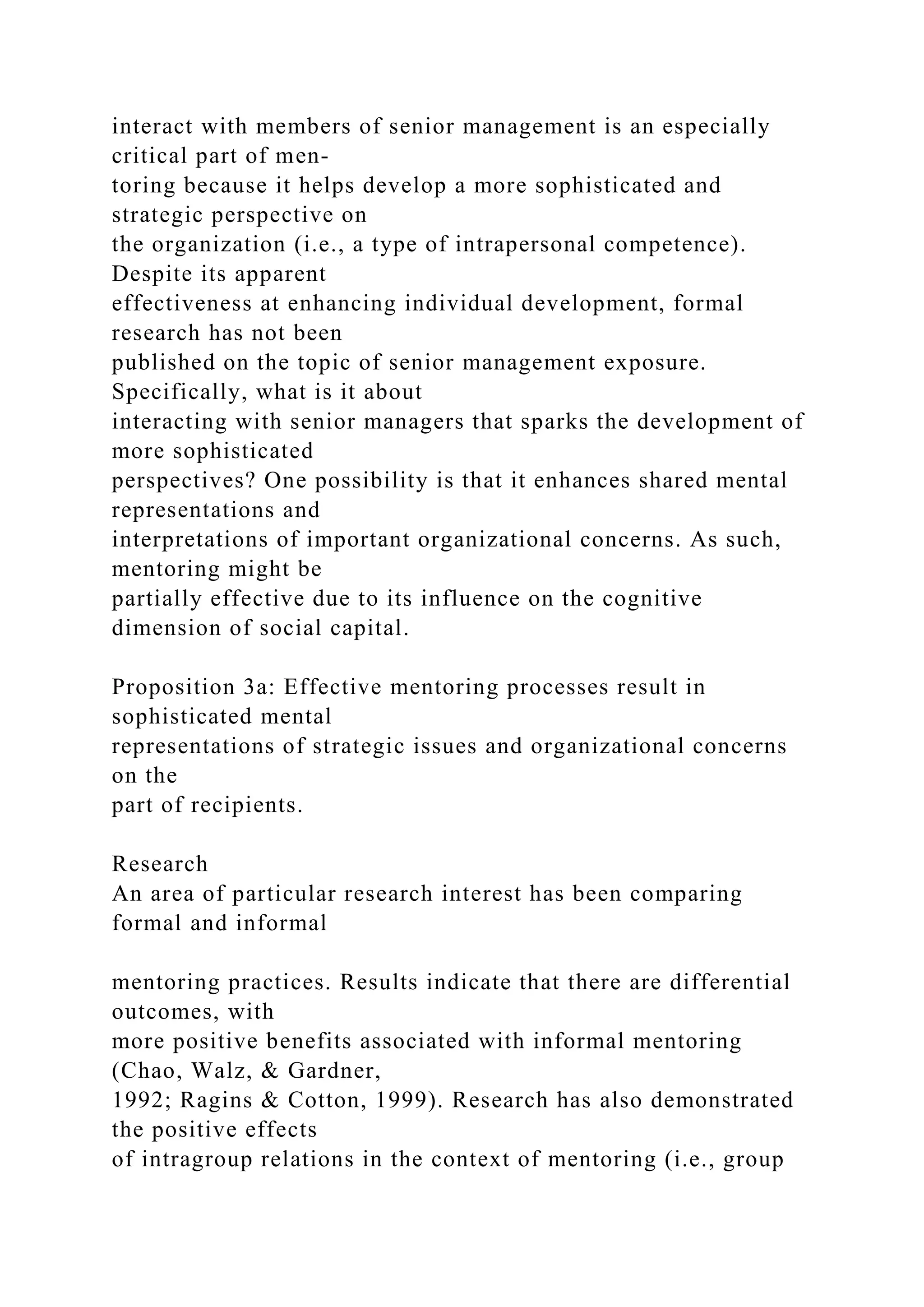interact with members of senior management is an especially
critical part of men-
toring because it helps develop a more sophisticated and
strategic perspective on
the organization (i.e., a type of intrapersonal competence).
Despite its apparent
effectiveness at enhancing individual development, formal
research has not been
published on the topic of senior management exposure.
Specifically, what is it about
interacting with senior managers that sparks the development of
more sophisticated
perspectives? One possibility is that it enhances shared mental
representations and
interpretations of important organizational concerns. As such,
mentoring might be
partially effective due to its influence on the cognitive
dimension of social capital.
Proposition 3a: Effective mentoring processes result in
sophisticated mental
representations of strategic issues and organizational concerns
on the
part of recipients.
Research
An area of particular research interest has been comparing
formal and informal
mentoring practices. Results indicate that there are differential
outcomes, with
more positive benefits associated with informal mentoring
(Chao, Walz, & Gardner,
1992; Ragins & Cotton, 1999). Research has also demonstrated
the positive effects
of intragroup relations in the context of mentoring (i.e., group
 