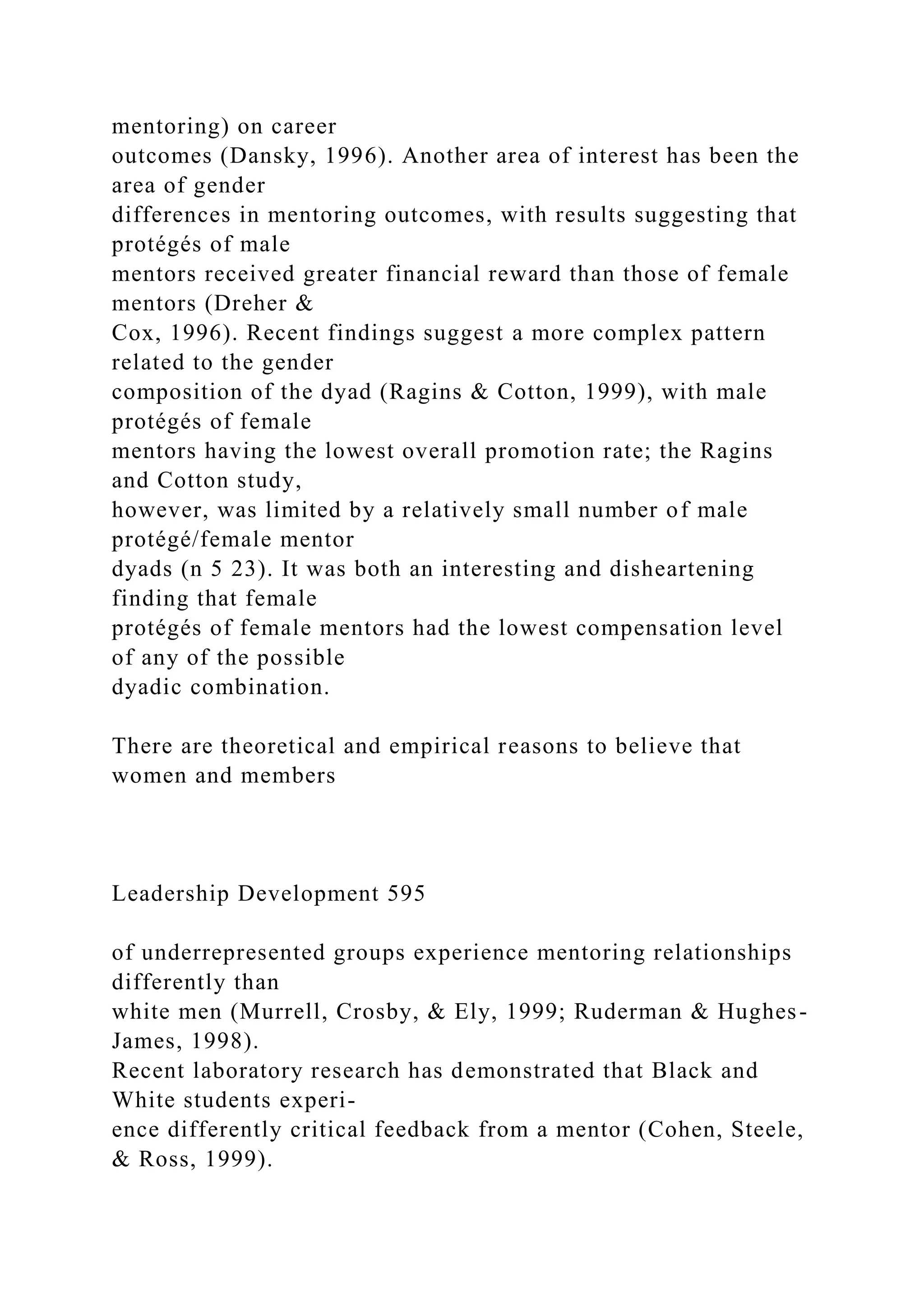 mentoring) on career
outcomes (Dansky, 1996). Another area of interest has been the
area of gender
differences in mentoring outcomes, with results suggesting that
protégés of male
mentors received greater financial reward than those of female
mentors (Dreher &
Cox, 1996). Recent findings suggest a more complex pattern
related to the gender
composition of the dyad (Ragins & Cotton, 1999), with male
protégés of female
mentors having the lowest overall promotion rate; the Ragins
and Cotton study,
however, was limited by a relatively small number of male
protégé/female mentor
dyads (n 5 23). It was both an interesting and disheartening
finding that female
protégés of female mentors had the lowest compensation level
of any of the possible
dyadic combination.
There are theoretical and empirical reasons to believe that
women and members
Leadership Development 595
of underrepresented groups experience mentoring relationships
differently than
white men (Murrell, Crosby, & Ely, 1999; Ruderman & Hughes-
James, 1998).
Recent laboratory research has demonstrated that Black and
White students experi-
ence differently critical feedback from a mentor (Cohen, Steele,
& Ross, 1999).
 