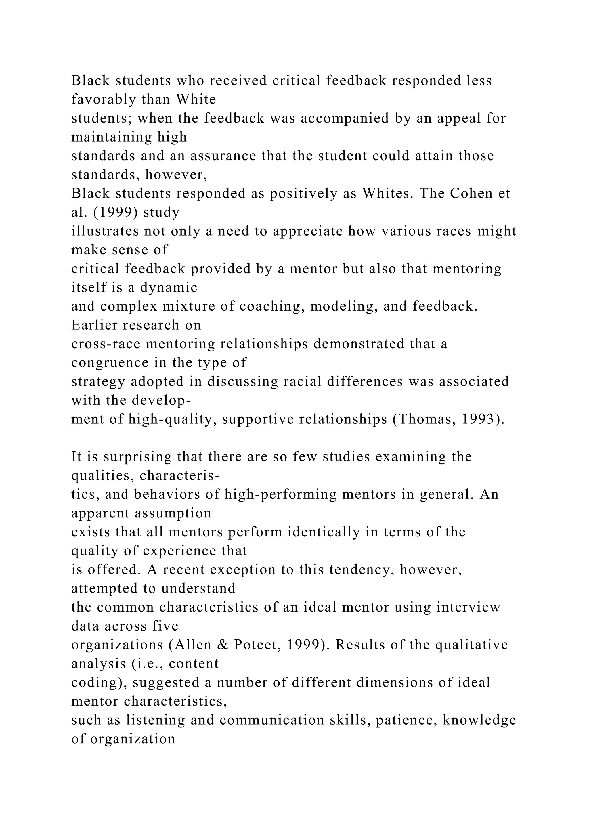 Black students who received critical feedback responded less
favorably than White
students; when the feedback was accompanied by an appeal for
maintaining high
standards and an assurance that the student could attain those
standards, however,
Black students responded as positively as Whites. The Cohen et
al. (1999) study
illustrates not only a need to appreciate how various races might
make sense of
critical feedback provided by a mentor but also that mentoring
itself is a dynamic
and complex mixture of coaching, modeling, and feedback.
Earlier research on
cross-race mentoring relationships demonstrated that a
congruence in the type of
strategy adopted in discussing racial differences was associated
with the develop-
ment of high-quality, supportive relationships (Thomas, 1993).
It is surprising that there are so few studies examining the
qualities, characteris-
tics, and behaviors of high-performing mentors in general. An
apparent assumption
exists that all mentors perform identically in terms of the
quality of experience that
is offered. A recent exception to this tendency, however,
attempted to understand
the common characteristics of an ideal mentor using interview
data across five
organizations (Allen & Poteet, 1999). Results of the qualitative
analysis (i.e., content
coding), suggested a number of different dimensions of ideal
mentor characteristics,
such as listening and communication skills, patience, knowledge
of organization
 