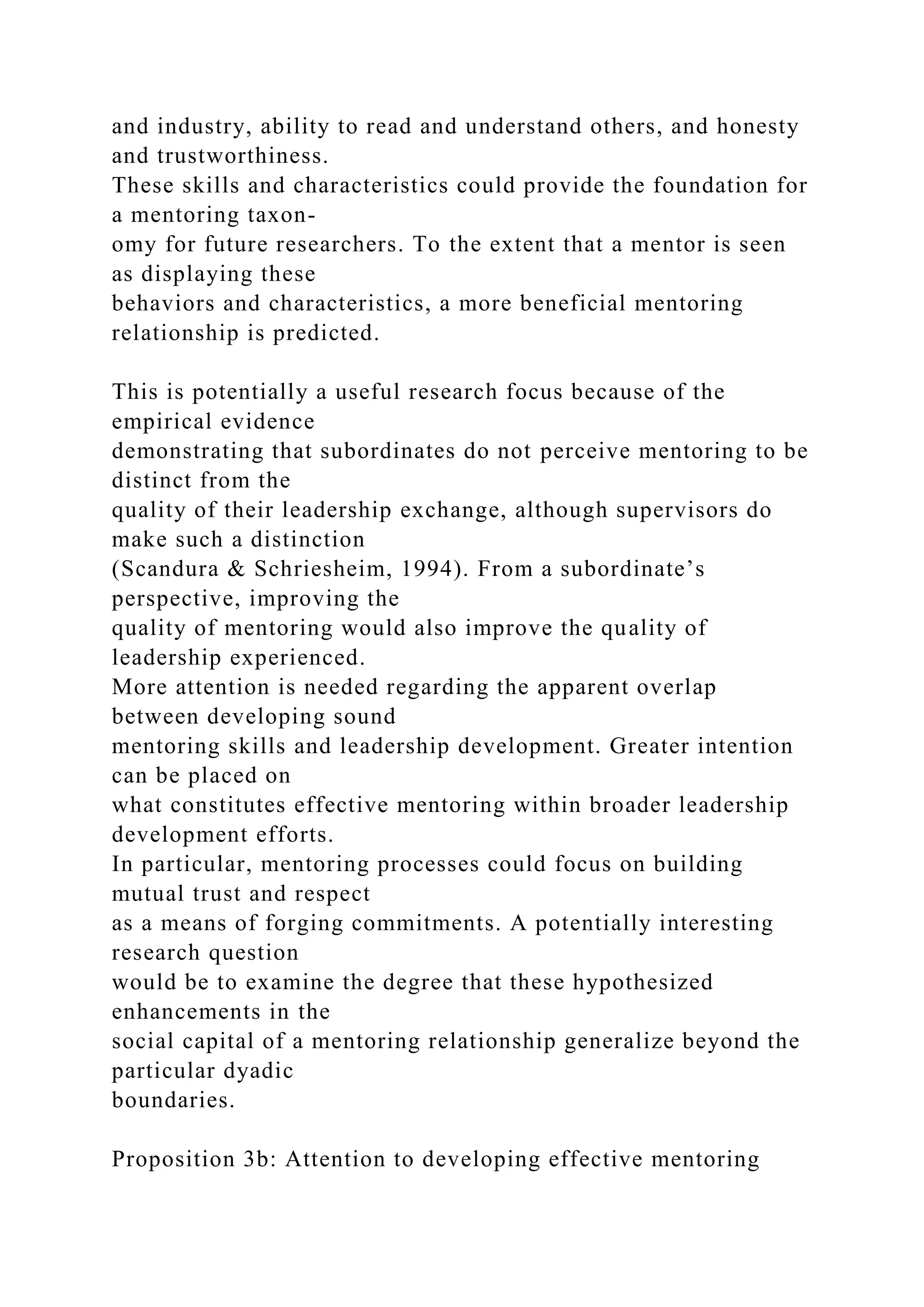 and industry, ability to read and understand others, and honesty
and trustworthiness.
These skills and characteristics could provide the foundation for
a mentoring taxon-
omy for future researchers. To the extent that a mentor is seen
as displaying these
behaviors and characteristics, a more beneficial mentoring
relationship is predicted.
This is potentially a useful research focus because of the
empirical evidence
demonstrating that subordinates do not perceive mentoring to be
distinct from the
quality of their leadership exchange, although supervisors do
make such a distinction
(Scandura & Schriesheim, 1994). From a subordinate’s
perspective, improving the
quality of mentoring would also improve the quality of
leadership experienced.
More attention is needed regarding the apparent overlap
between developing sound
mentoring skills and leadership development. Greater intention
can be placed on
what constitutes effective mentoring within broader leadership
development efforts.
In particular, mentoring processes could focus on building
mutual trust and respect
as a means of forging commitments. A potentially interesting
research question
would be to examine the degree that these hypothesized
enhancements in the
social capital of a mentoring relationship generalize beyond the
particular dyadic
boundaries.
Proposition 3b: Attention to developing effective mentoring
 