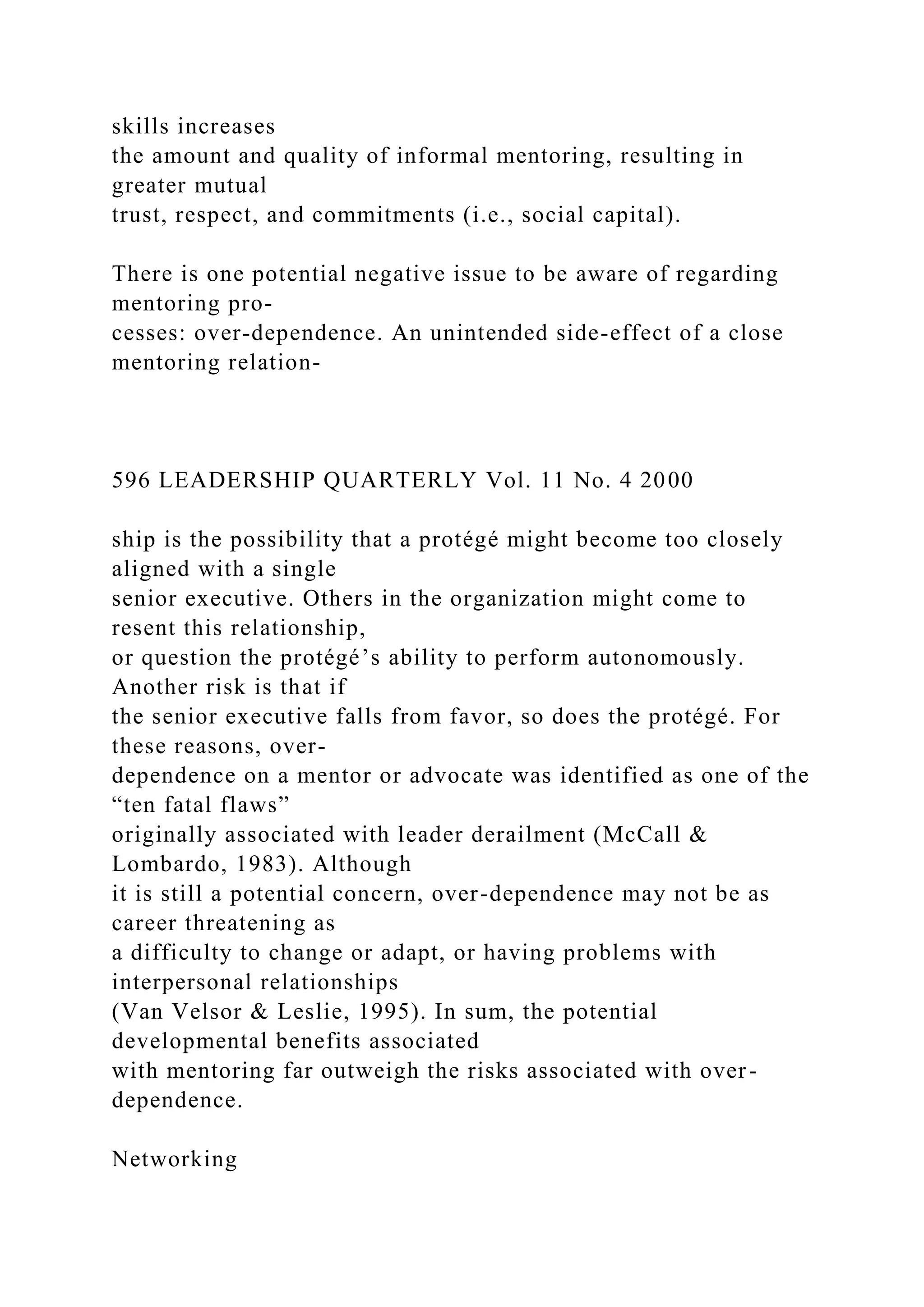 skills increases
the amount and quality of informal mentoring, resulting in
greater mutual
trust, respect, and commitments (i.e., social capital).
There is one potential negative issue to be aware of regarding
mentoring pro-
cesses: over-dependence. An unintended side-effect of a close
mentoring relation-
596 LEADERSHIP QUARTERLY Vol. 11 No. 4 2000
ship is the possibility that a protégé might become too closely
aligned with a single
senior executive. Others in the organization might come to
resent this relationship,
or question the protégé’s ability to perform autonomously.
Another risk is that if
the senior executive falls from favor, so does the protégé. For
these reasons, over-
dependence on a mentor or advocate was identified as one of the
“ten fatal flaws”
originally associated with leader derailment (McCall &
Lombardo, 1983). Although
it is still a potential concern, over-dependence may not be as
career threatening as
a difficulty to change or adapt, or having problems with
interpersonal relationships
(Van Velsor & Leslie, 1995). In sum, the potential
developmental benefits associated
with mentoring far outweigh the risks associated with over-
dependence.
Networking
 