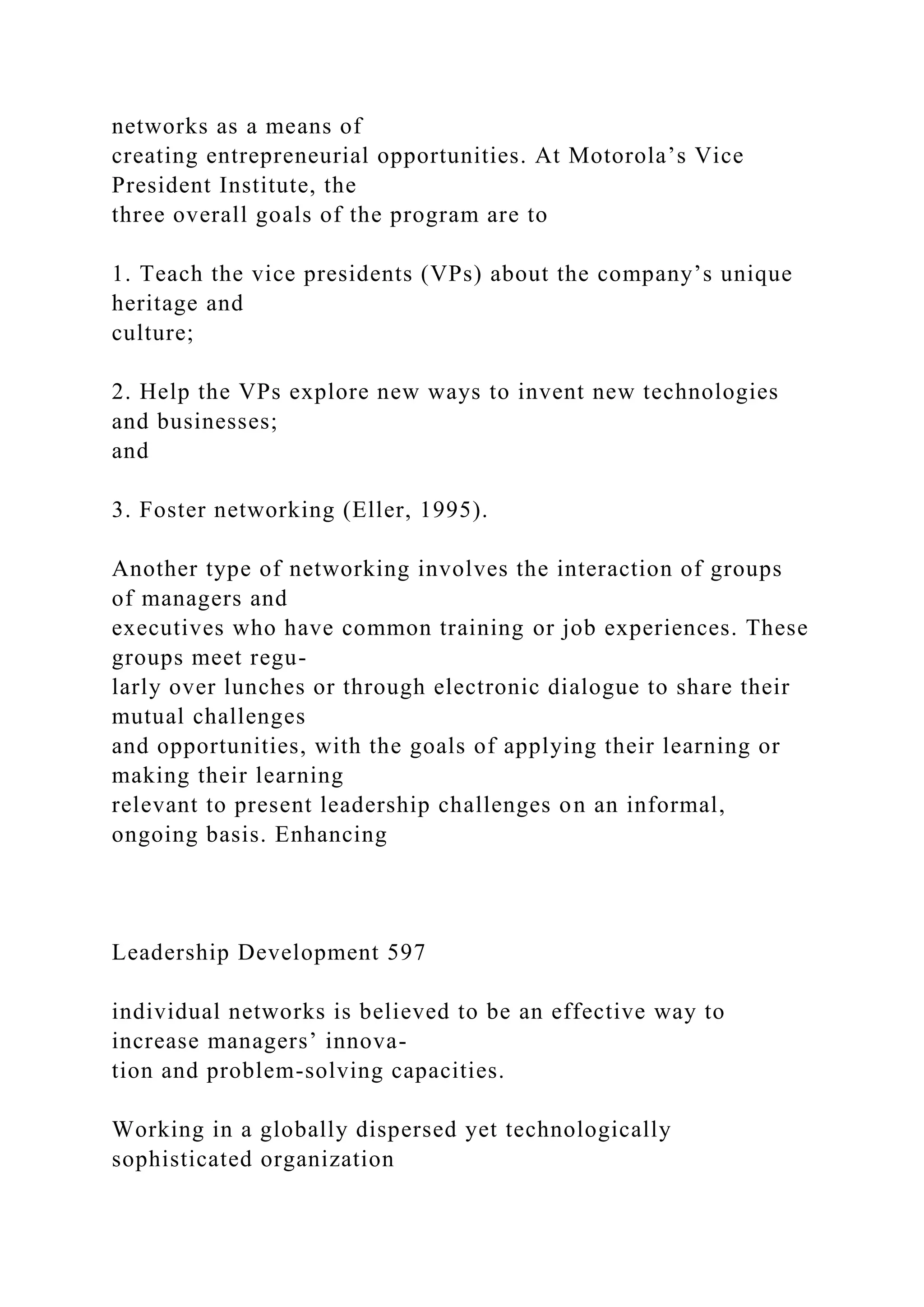 networks as a means of
creating entrepreneurial opportunities. At Motorola’s Vice
President Institute, the
three overall goals of the program are to
1. Teach the vice presidents (VPs) about the company’s unique
heritage and
culture;
2. Help the VPs explore new ways to invent new technologies
and businesses;
and
3. Foster networking (Eller, 1995).
Another type of networking involves the interaction of groups
of managers and
executives who have common training or job experiences. These
groups meet regu-
larly over lunches or through electronic dialogue to share their
mutual challenges
and opportunities, with the goals of applying their learning or
making their learning
relevant to present leadership challenges on an informal,
ongoing basis. Enhancing
Leadership Development 597
individual networks is believed to be an effective way to
increase managers’ innova-
tion and problem-solving capacities.
Working in a globally dispersed yet technologically
sophisticated organization
 