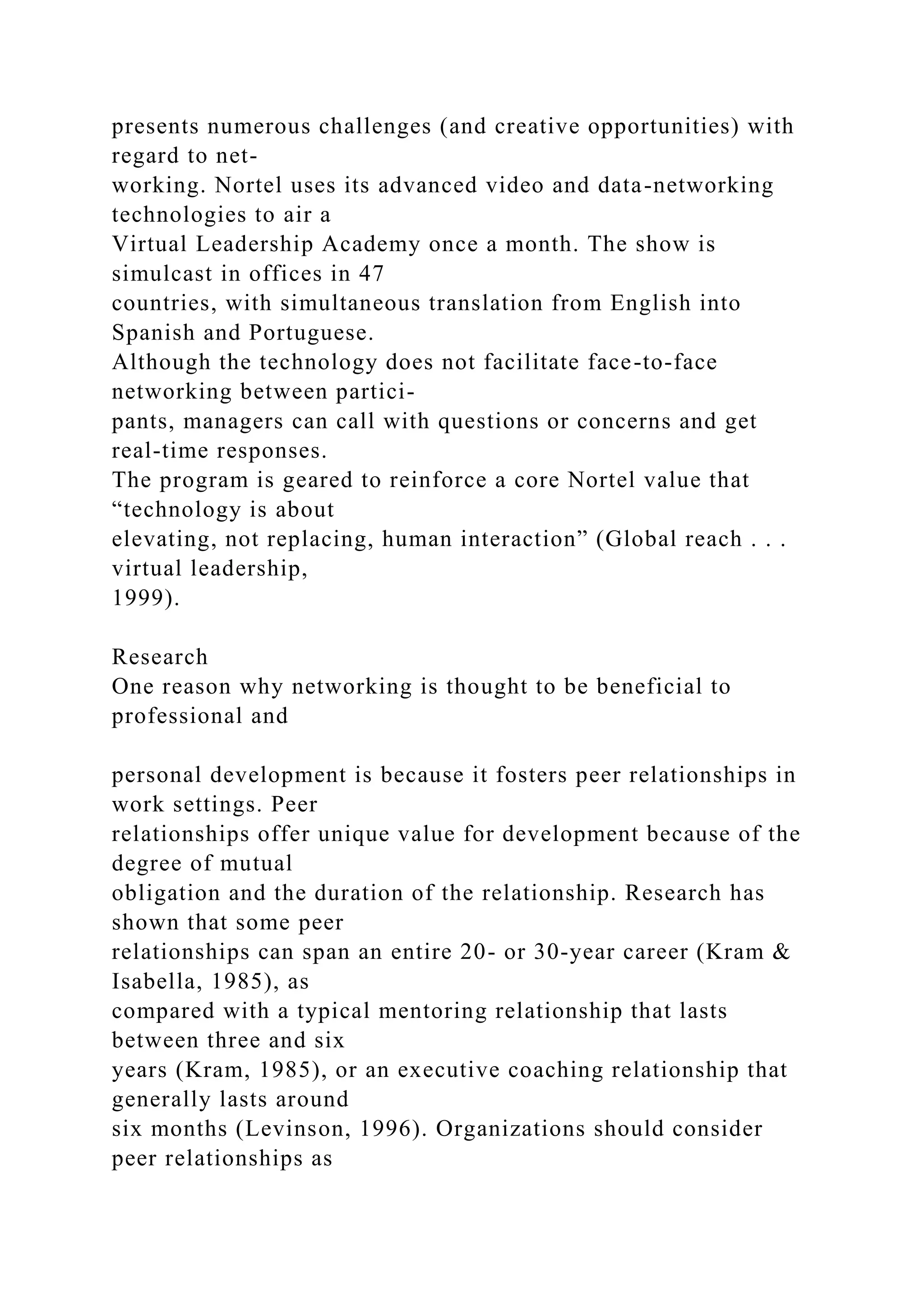 presents numerous challenges (and creative opportunities) with
regard to net-
working. Nortel uses its advanced video and data-networking
technologies to air a
Virtual Leadership Academy once a month. The show is
simulcast in offices in 47
countries, with simultaneous translation from English into
Spanish and Portuguese.
Although the technology does not facilitate face-to-face
networking between partici-
pants, managers can call with questions or concerns and get
real-time responses.
The program is geared to reinforce a core Nortel value that
“technology is about
elevating, not replacing, human interaction” (Global reach . . .
virtual leadership,
1999).
Research
One reason why networking is thought to be beneficial to
professional and
personal development is because it fosters peer relationships in
work settings. Peer
relationships offer unique value for development because of the
degree of mutual
obligation and the duration of the relationship. Research has
shown that some peer
relationships can span an entire 20- or 30-year career (Kram &
Isabella, 1985), as
compared with a typical mentoring relationship that lasts
between three and six
years (Kram, 1985), or an executive coaching relationship that
generally lasts around
six months (Levinson, 1996). Organizations should consider
peer relationships as
 