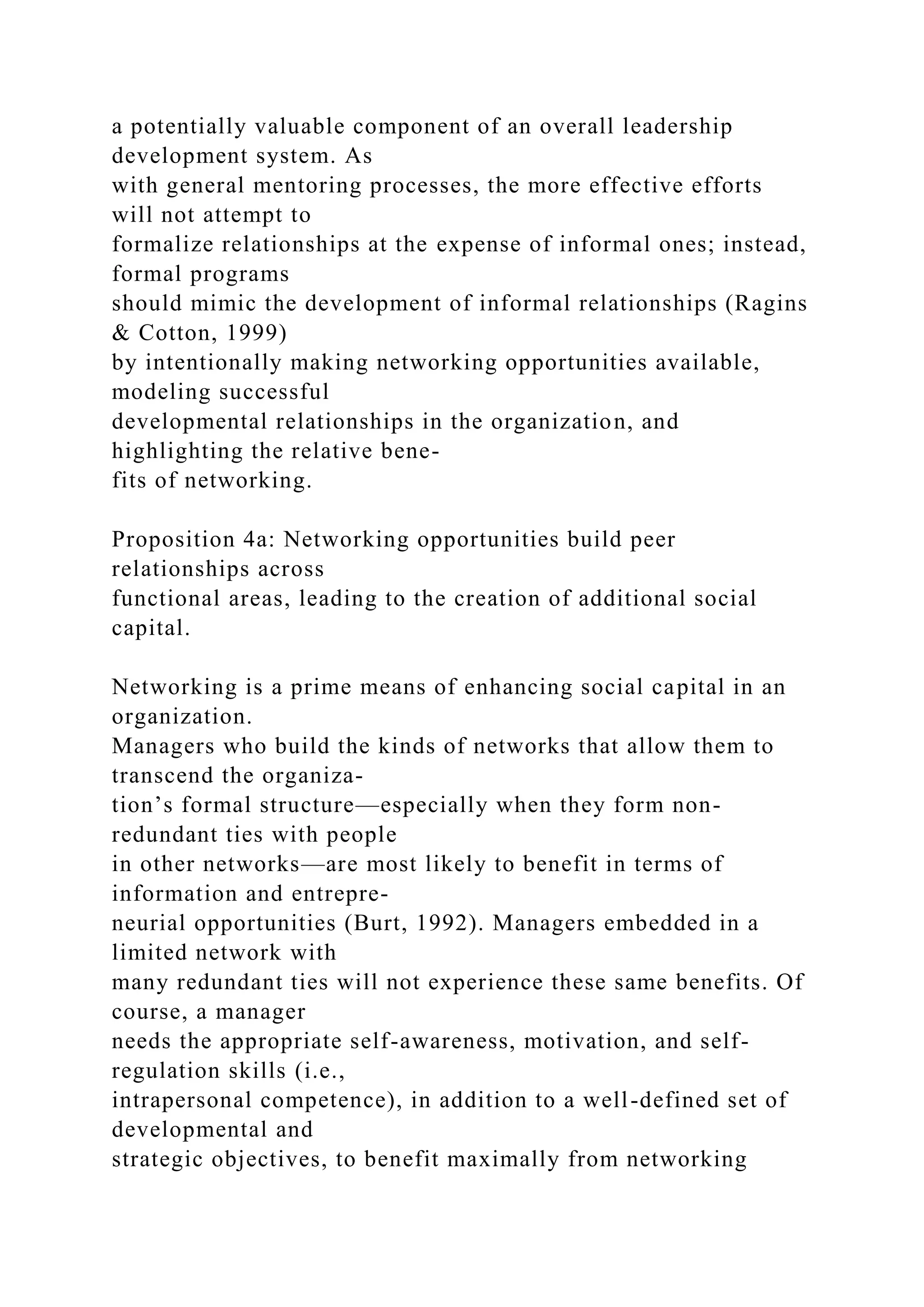 a potentially valuable component of an overall leadership
development system. As
with general mentoring processes, the more effective efforts
will not attempt to
formalize relationships at the expense of informal ones; instead,
formal programs
should mimic the development of informal relationships (Ragins
& Cotton, 1999)
by intentionally making networking opportunities available,
modeling successful
developmental relationships in the organization, and
highlighting the relative bene-
fits of networking.
Proposition 4a: Networking opportunities build peer
relationships across
functional areas, leading to the creation of additional social
capital.
Networking is a prime means of enhancing social capital in an
organization.
Managers who build the kinds of networks that allow them to
transcend the organiza-
tion’s formal structure—especially when they form non-
redundant ties with people
in other networks—are most likely to benefit in terms of
information and entrepre-
neurial opportunities (Burt, 1992). Managers embedded in a
limited network with
many redundant ties will not experience these same benefits. Of
course, a manager
needs the appropriate self-awareness, motivation, and self-
regulation skills (i.e.,
intrapersonal competence), in addition to a well-defined set of
developmental and
strategic objectives, to benefit maximally from networking
 