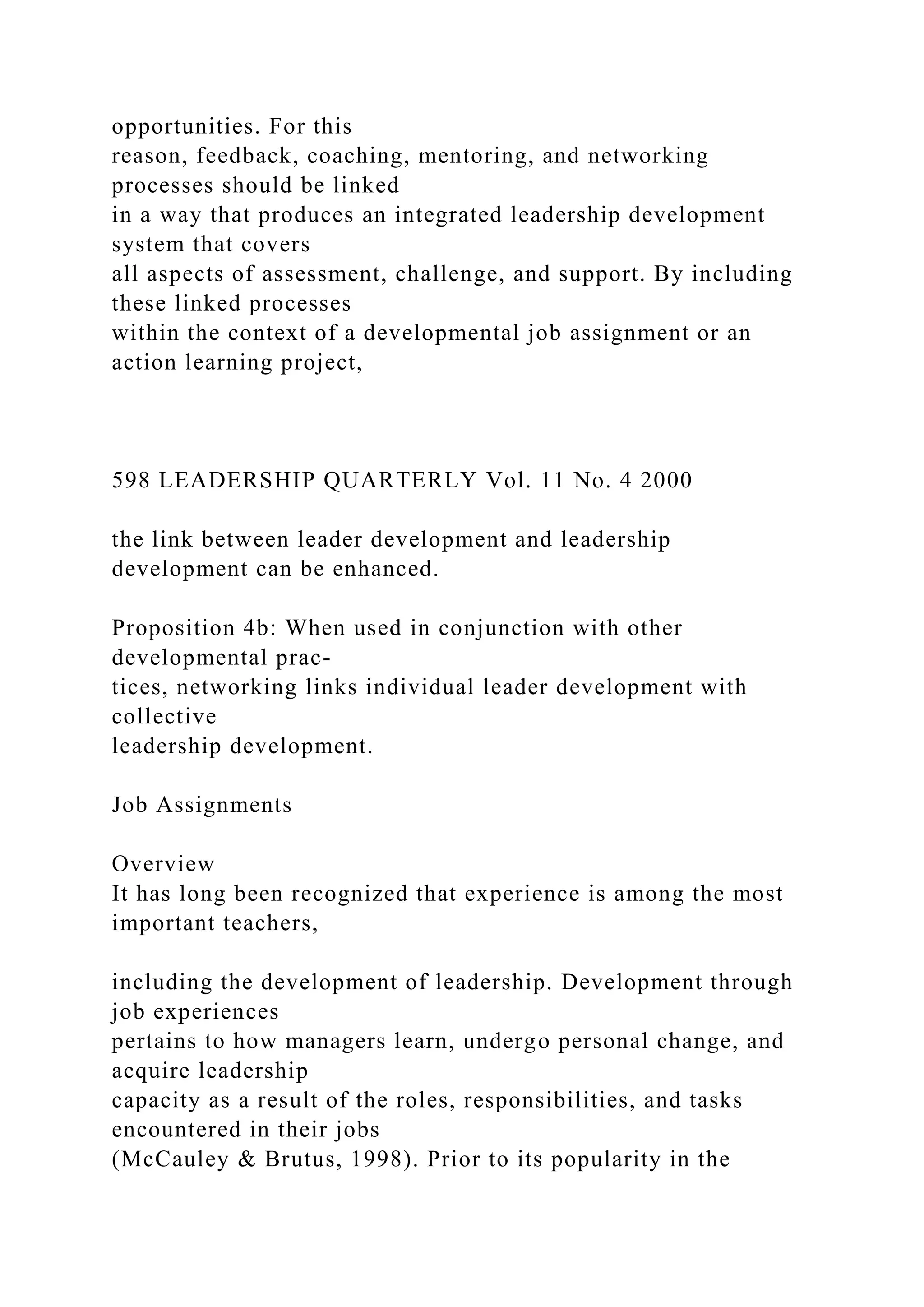 opportunities. For this
reason, feedback, coaching, mentoring, and networking
processes should be linked
in a way that produces an integrated leadership development
system that covers
all aspects of assessment, challenge, and support. By including
these linked processes
within the context of a developmental job assignment or an
action learning project,
598 LEADERSHIP QUARTERLY Vol. 11 No. 4 2000
the link between leader development and leadership
development can be enhanced.
Proposition 4b: When used in conjunction with other
developmental prac-
tices, networking links individual leader development with
collective
leadership development.
Job Assignments
Overview
It has long been recognized that experience is among the most
important teachers,
including the development of leadership. Development through
job experiences
pertains to how managers learn, undergo personal change, and
acquire leadership
capacity as a result of the roles, responsibilities, and tasks
encountered in their jobs
(McCauley & Brutus, 1998). Prior to its popularity in the
 