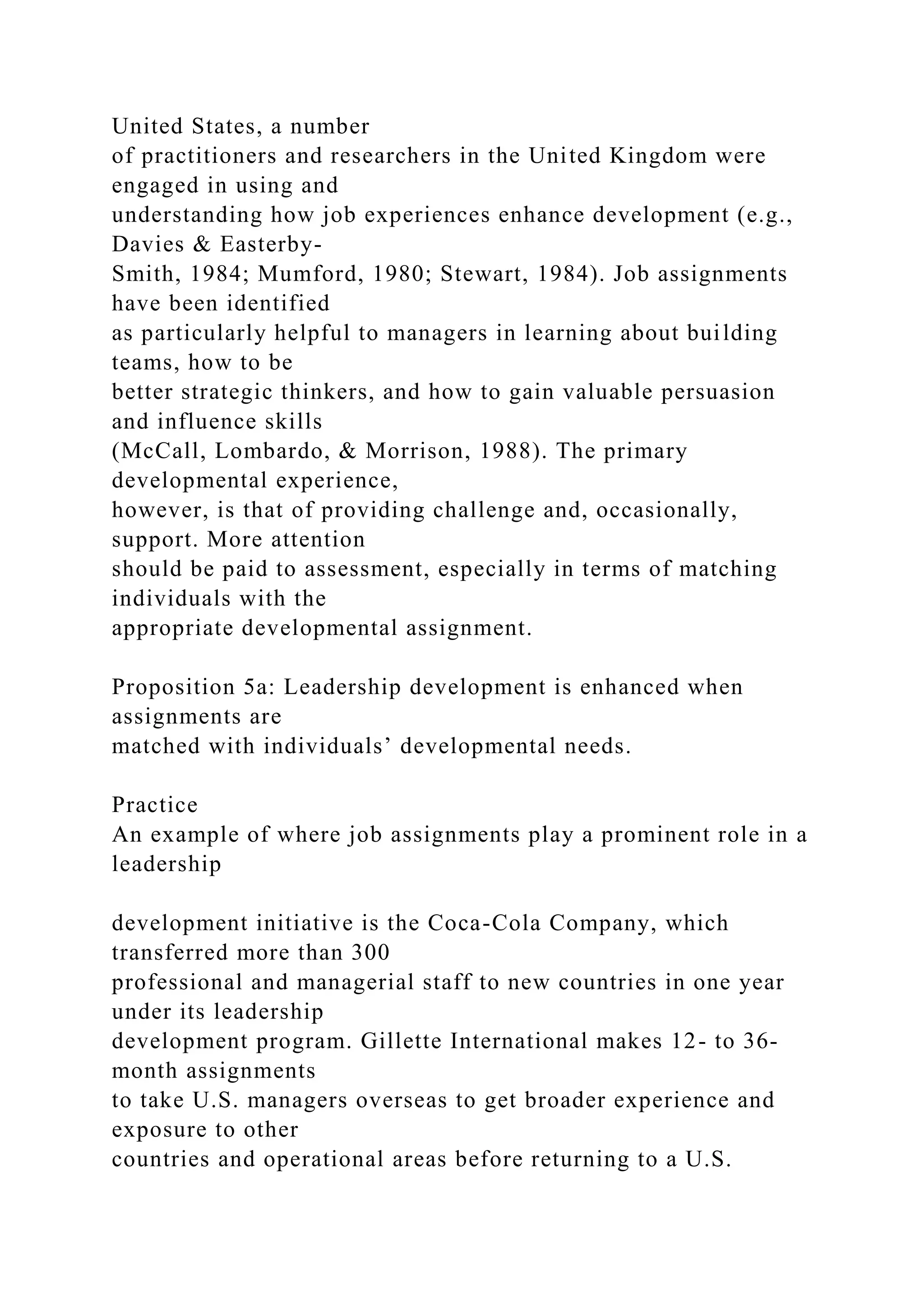 United States, a number
of practitioners and researchers in the United Kingdom were
engaged in using and
understanding how job experiences enhance development (e.g.,
Davies & Easterby-
Smith, 1984; Mumford, 1980; Stewart, 1984). Job assignments
have been identified
as particularly helpful to managers in learning about building
teams, how to be
better strategic thinkers, and how to gain valuable persuasion
and influence skills
(McCall, Lombardo, & Morrison, 1988). The primary
developmental experience,
however, is that of providing challenge and, occasionally,
support. More attention
should be paid to assessment, especially in terms of matching
individuals with the
appropriate developmental assignment.
Proposition 5a: Leadership development is enhanced when
assignments are
matched with individuals’ developmental needs.
Practice
An example of where job assignments play a prominent role in a
leadership
development initiative is the Coca-Cola Company, which
transferred more than 300
professional and managerial staff to new countries in one year
under its leadership
development program. Gillette International makes 12- to 36-
month assignments
to take U.S. managers overseas to get broader experience and
exposure to other
countries and operational areas before returning to a U.S.
 
