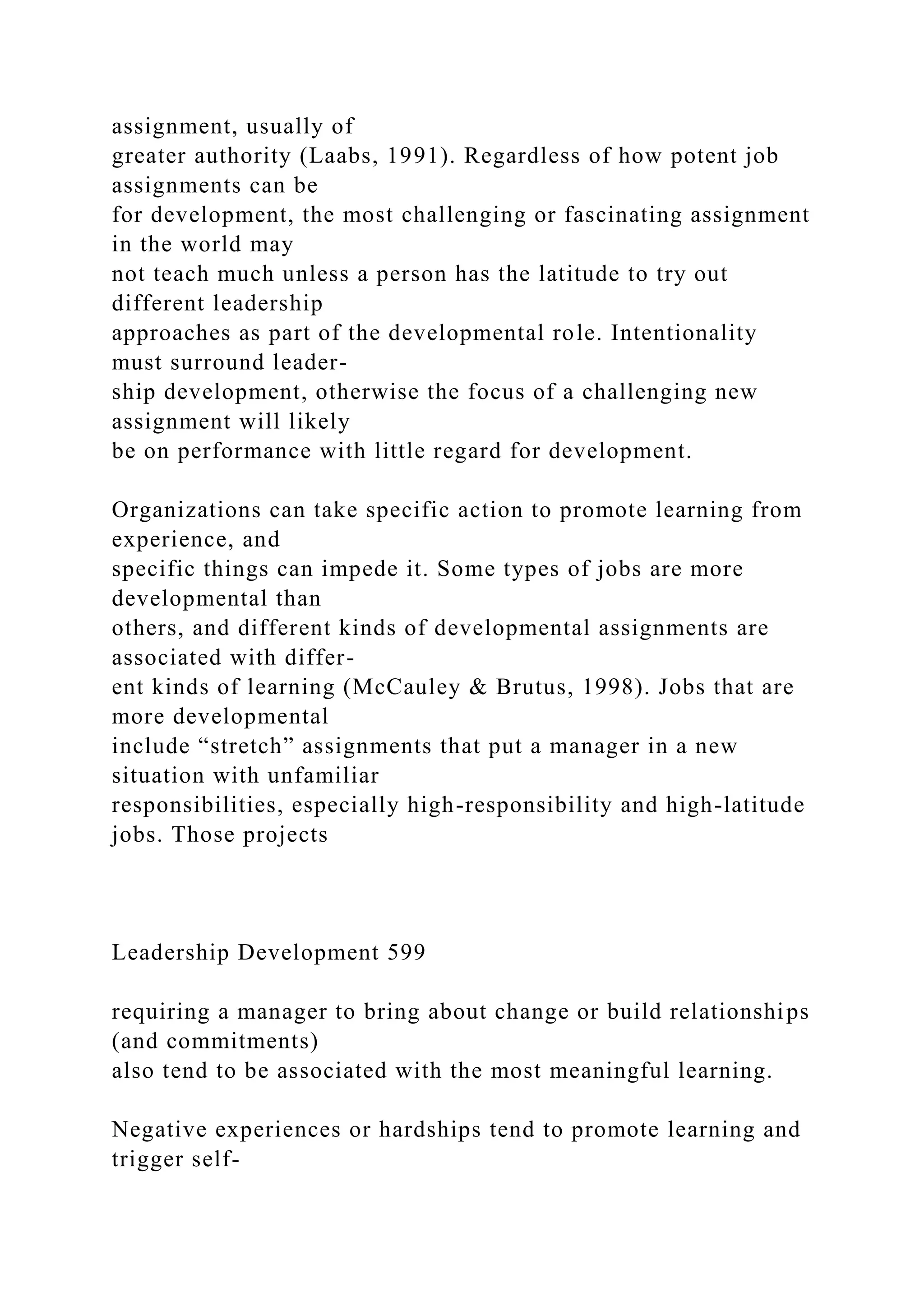 assignment, usually of
greater authority (Laabs, 1991). Regardless of how potent job
assignments can be
for development, the most challenging or fascinating assignment
in the world may
not teach much unless a person has the latitude to try out
different leadership
approaches as part of the developmental role. Intentionality
must surround leader-
ship development, otherwise the focus of a challenging new
assignment will likely
be on performance with little regard for development.
Organizations can take specific action to promote learning from
experience, and
specific things can impede it. Some types of jobs are more
developmental than
others, and different kinds of developmental assignments are
associated with differ-
ent kinds of learning (McCauley & Brutus, 1998). Jobs that are
more developmental
include “stretch” assignments that put a manager in a new
situation with unfamiliar
responsibilities, especially high-responsibility and high-latitude
jobs. Those projects
Leadership Development 599
requiring a manager to bring about change or build relationships
(and commitments)
also tend to be associated with the most meaningful learning.
Negative experiences or hardships tend to promote learning and
trigger self-
 