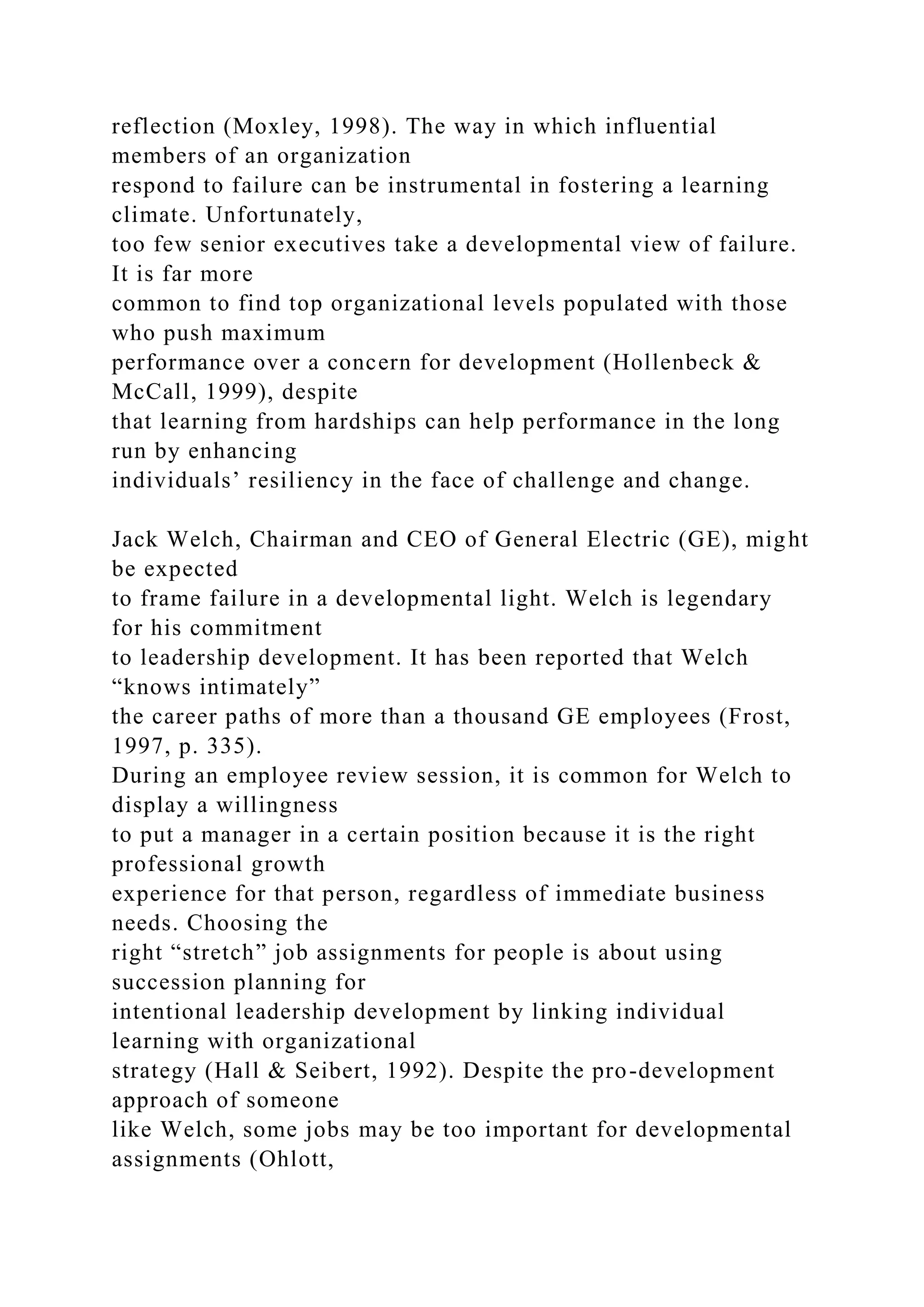 reflection (Moxley, 1998). The way in which influential
members of an organization
respond to failure can be instrumental in fostering a learning
climate. Unfortunately,
too few senior executives take a developmental view of failure.
It is far more
common to find top organizational levels populated with those
who push maximum
performance over a concern for development (Hollenbeck &
McCall, 1999), despite
that learning from hardships can help performance in the long
run by enhancing
individuals’ resiliency in the face of challenge and change.
Jack Welch, Chairman and CEO of General Electric (GE), might
be expected
to frame failure in a developmental light. Welch is legendary
for his commitment
to leadership development. It has been reported that Welch
“knows intimately”
the career paths of more than a thousand GE employees (Frost,
1997, p. 335).
During an employee review session, it is common for Welch to
display a willingness
to put a manager in a certain position because it is the right
professional growth
experience for that person, regardless of immediate business
needs. Choosing the
right “stretch” job assignments for people is about using
succession planning for
intentional leadership development by linking individual
learning with organizational
strategy (Hall & Seibert, 1992). Despite the pro-development
approach of someone
like Welch, some jobs may be too important for developmental
assignments (Ohlott,
 