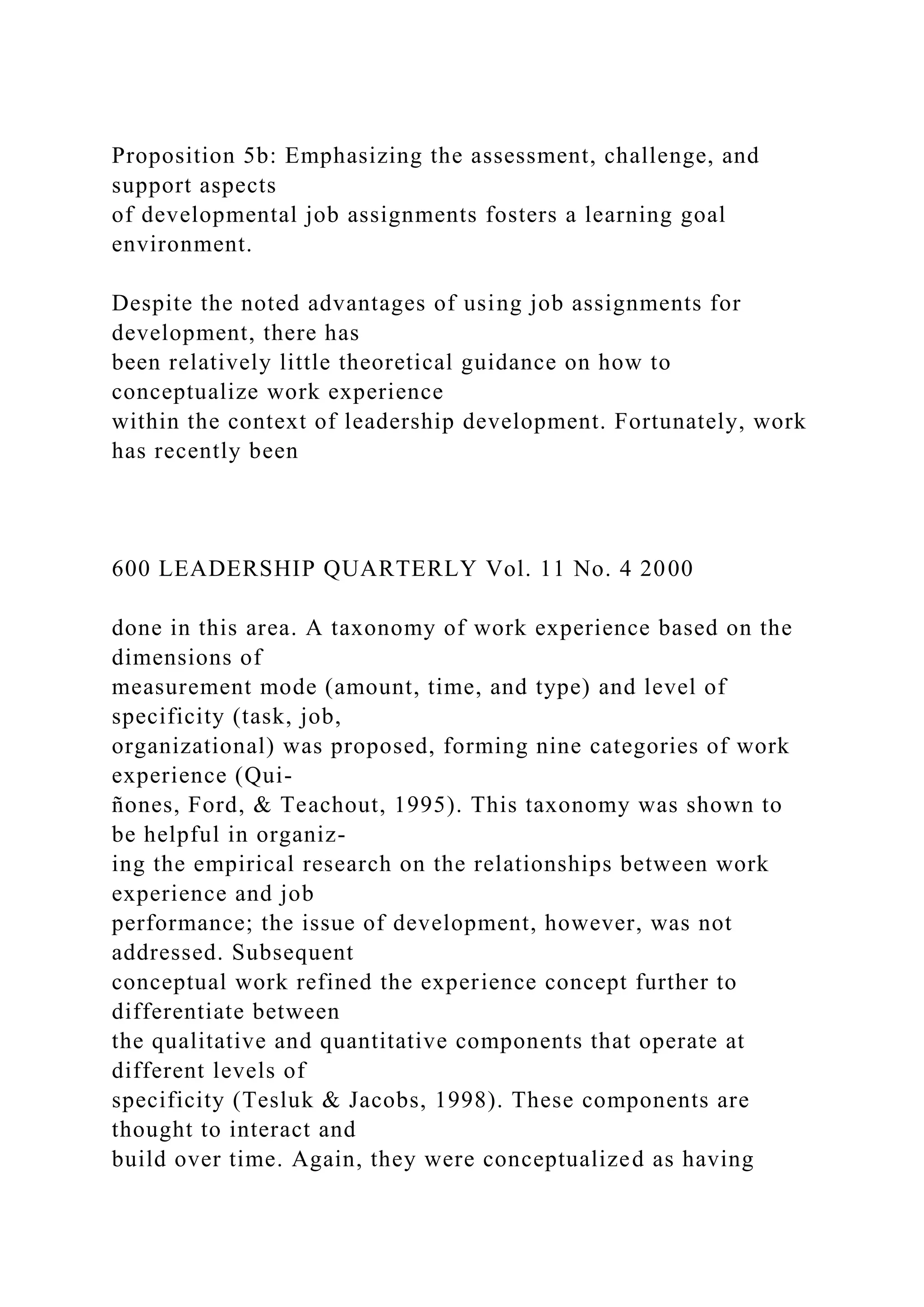 Proposition 5b: Emphasizing the assessment, challenge, and
support aspects
of developmental job assignments fosters a learning goal
environment.
Despite the noted advantages of using job assignments for
development, there has
been relatively little theoretical guidance on how to
conceptualize work experience
within the context of leadership development. Fortunately, work
has recently been
600 LEADERSHIP QUARTERLY Vol. 11 No. 4 2000
done in this area. A taxonomy of work experience based on the
dimensions of
measurement mode (amount, time, and type) and level of
specificity (task, job,
organizational) was proposed, forming nine categories of work
experience (Qui-
ñones, Ford, & Teachout, 1995). This taxonomy was shown to
be helpful in organiz-
ing the empirical research on the relationships between work
experience and job
performance; the issue of development, however, was not
addressed. Subsequent
conceptual work refined the experience concept further to
differentiate between
the qualitative and quantitative components that operate at
different levels of
specificity (Tesluk & Jacobs, 1998). These components are
thought to interact and
build over time. Again, they were conceptualized as having
 