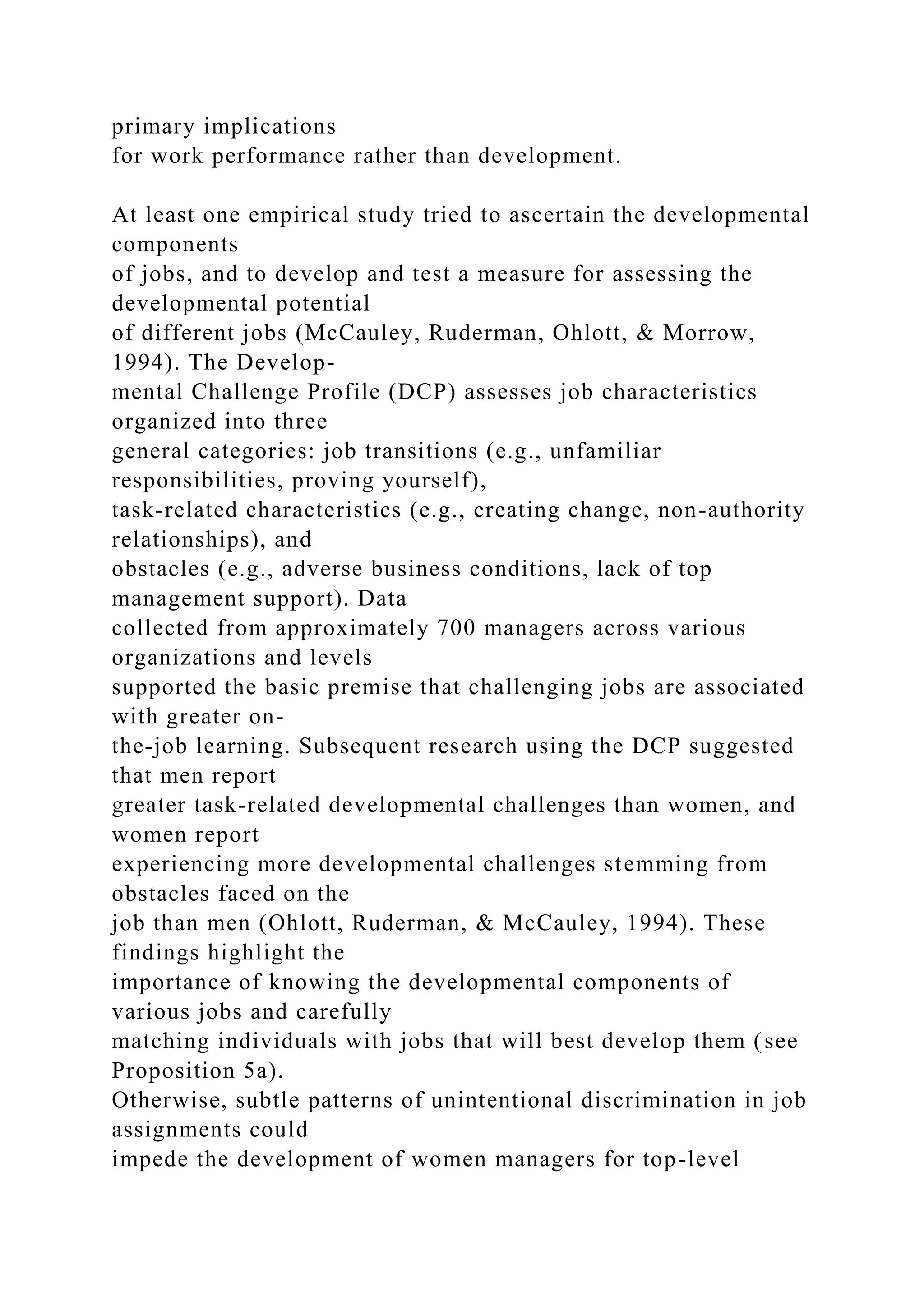 primary implications
for work performance rather than development.
At least one empirical study tried to ascertain the developmental
components
of jobs, and to develop and test a measure for assessing the
developmental potential
of different jobs (McCauley, Ruderman, Ohlott, & Morrow,
1994). The Develop-
mental Challenge Profile (DCP) assesses job characteristics
organized into three
general categories: job transitions (e.g., unfamiliar
responsibilities, proving yourself),
task-related characteristics (e.g., creating change, non-authority
relationships), and
obstacles (e.g., adverse business conditions, lack of top
management support). Data
collected from approximately 700 managers across various
organizations and levels
supported the basic premise that challenging jobs are associated
with greater on-
the-job learning. Subsequent research using the DCP suggested
that men report
greater task-related developmental challenges than women, and
women report
experiencing more developmental challenges stemming from
obstacles faced on the
job than men (Ohlott, Ruderman, & McCauley, 1994). These
findings highlight the
importance of knowing the developmental components of
various jobs and carefully
matching individuals with jobs that will best develop them (see
Proposition 5a).
Otherwise, subtle patterns of unintentional discrimination in job
assignments could
impede the development of women managers for top-level
 