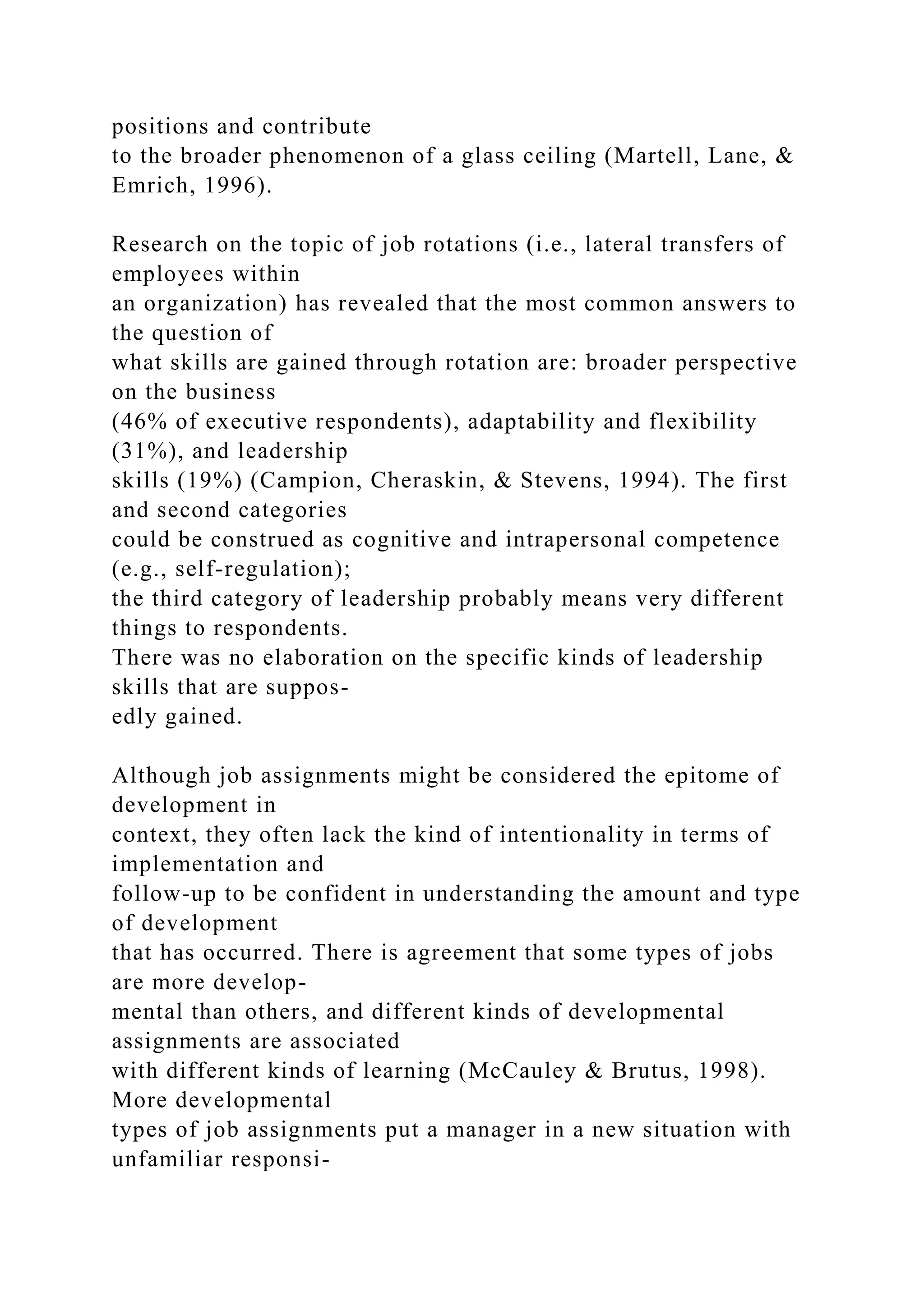 positions and contribute
to the broader phenomenon of a glass ceiling (Martell, Lane, &
Emrich, 1996).
Research on the topic of job rotations (i.e., lateral transfers of
employees within
an organization) has revealed that the most common answers to
the question of
what skills are gained through rotation are: broader perspective
on the business
(46% of executive respondents), adaptability and flexibility
(31%), and leadership
skills (19%) (Campion, Cheraskin, & Stevens, 1994). The first
and second categories
could be construed as cognitive and intrapersonal competence
(e.g., self-regulation);
the third category of leadership probably means very different
things to respondents.
There was no elaboration on the specific kinds of leadership
skills that are suppos-
edly gained.
Although job assignments might be considered the epitome of
development in
context, they often lack the kind of intentionality in terms of
implementation and
follow-up to be confident in understanding the amount and type
of development
that has occurred. There is agreement that some types of jobs
are more develop-
mental than others, and different kinds of developmental
assignments are associated
with different kinds of learning (McCauley & Brutus, 1998).
More developmental
types of job assignments put a manager in a new situation with
unfamiliar responsi-
 