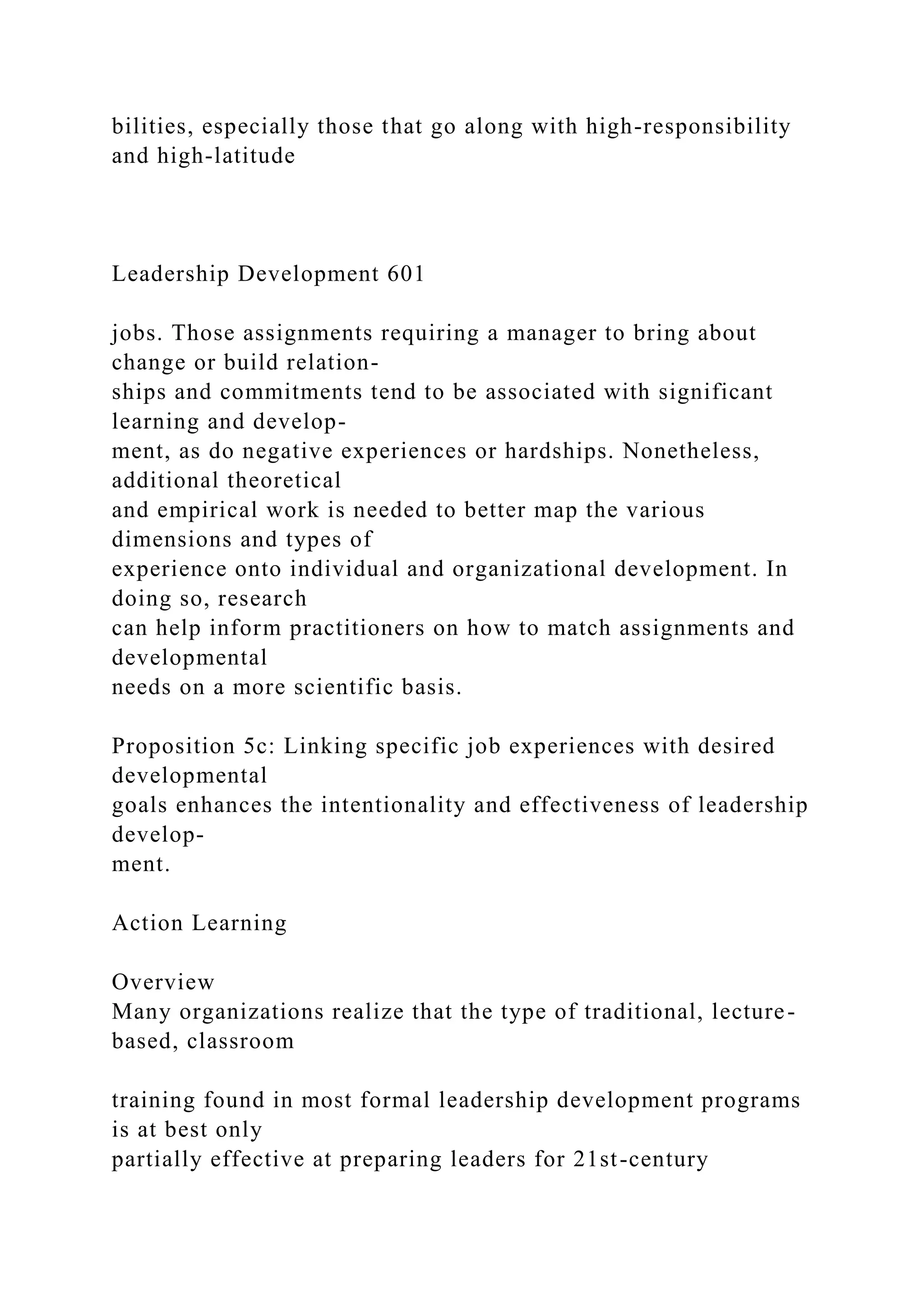 bilities, especially those that go along with high-responsibility
and high-latitude
Leadership Development 601
jobs. Those assignments requiring a manager to bring about
change or build relation-
ships and commitments tend to be associated with significant
learning and develop-
ment, as do negative experiences or hardships. Nonetheless,
additional theoretical
and empirical work is needed to better map the various
dimensions and types of
experience onto individual and organizational development. In
doing so, research
can help inform practitioners on how to match assignments and
developmental
needs on a more scientific basis.
Proposition 5c: Linking specific job experiences with desired
developmental
goals enhances the intentionality and effectiveness of leadership
develop-
ment.
Action Learning
Overview
Many organizations realize that the type of traditional, lecture-
based, classroom
training found in most formal leadership development programs
is at best only
partially effective at preparing leaders for 21st-century
 