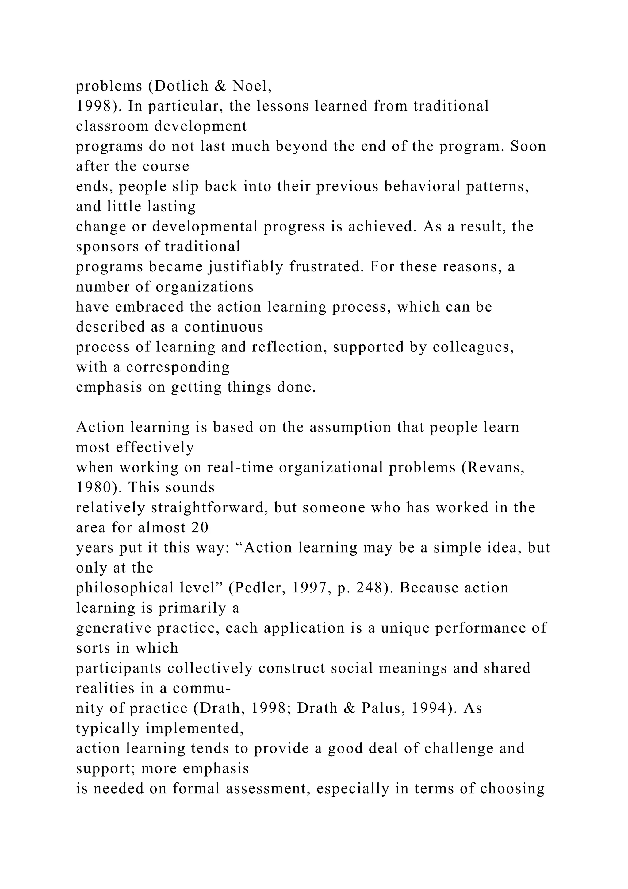 problems (Dotlich & Noel,
1998). In particular, the lessons learned from traditional
classroom development
programs do not last much beyond the end of the program. Soon
after the course
ends, people slip back into their previous behavioral patterns,
and little lasting
change or developmental progress is achieved. As a result, the
sponsors of traditional
programs became justifiably frustrated. For these reasons, a
number of organizations
have embraced the action learning process, which can be
described as a continuous
process of learning and reflection, supported by colleagues,
with a corresponding
emphasis on getting things done.
Action learning is based on the assumption that people learn
most effectively
when working on real-time organizational problems (Revans,
1980). This sounds
relatively straightforward, but someone who has worked in the
area for almost 20
years put it this way: “Action learning may be a simple idea, but
only at the
philosophical level” (Pedler, 1997, p. 248). Because action
learning is primarily a
generative practice, each application is a unique performance of
sorts in which
participants collectively construct social meanings and shared
realities in a commu-
nity of practice (Drath, 1998; Drath & Palus, 1994). As
typically implemented,
action learning tends to provide a good deal of challenge and
support; more emphasis
is needed on formal assessment, especially in terms of choosing
 