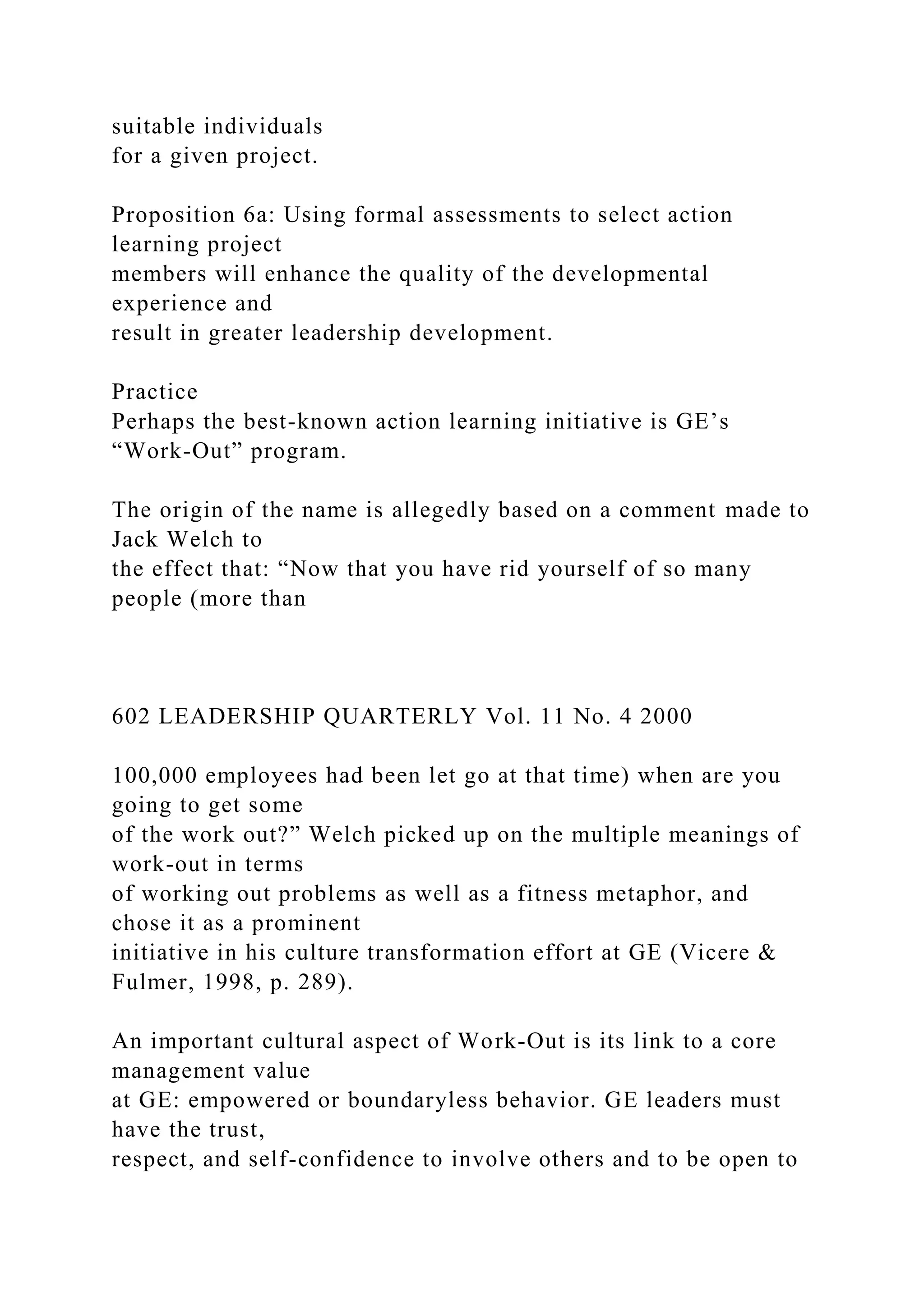 suitable individuals
for a given project.
Proposition 6a: Using formal assessments to select action
learning project
members will enhance the quality of the developmental
experience and
result in greater leadership development.
Practice
Perhaps the best-known action learning initiative is GE’s
“Work-Out” program.
The origin of the name is allegedly based on a comment made to
Jack Welch to
the effect that: “Now that you have rid yourself of so many
people (more than
602 LEADERSHIP QUARTERLY Vol. 11 No. 4 2000
100,000 employees had been let go at that time) when are you
going to get some
of the work out?” Welch picked up on the multiple meanings of
work-out in terms
of working out problems as well as a fitness metaphor, and
chose it as a prominent
initiative in his culture transformation effort at GE (Vicere &
Fulmer, 1998, p. 289).
An important cultural aspect of Work-Out is its link to a core
management value
at GE: empowered or boundaryless behavior. GE leaders must
have the trust,
respect, and self-confidence to involve others and to be open to
 