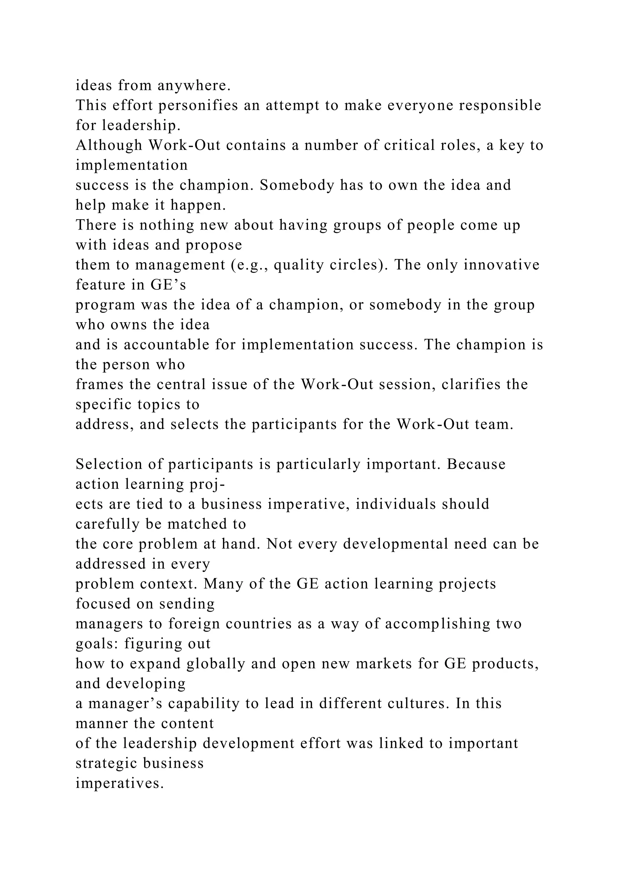 ideas from anywhere.
This effort personifies an attempt to make everyone responsible
for leadership.
Although Work-Out contains a number of critical roles, a key to
implementation
success is the champion. Somebody has to own the idea and
help make it happen.
There is nothing new about having groups of people come up
with ideas and propose
them to management (e.g., quality circles). The only innovative
feature in GE’s
program was the idea of a champion, or somebody in the group
who owns the idea
and is accountable for implementation success. The champion is
the person who
frames the central issue of the Work-Out session, clarifies the
specific topics to
address, and selects the participants for the Work-Out team.
Selection of participants is particularly important. Because
action learning proj-
ects are tied to a business imperative, individuals should
carefully be matched to
the core problem at hand. Not every developmental need can be
addressed in every
problem context. Many of the GE action learning projects
focused on sending
managers to foreign countries as a way of accomplishing two
goals: figuring out
how to expand globally and open new markets for GE products,
and developing
a manager’s capability to lead in different cultures. In this
manner the content
of the leadership development effort was linked to important
strategic business
imperatives.
 