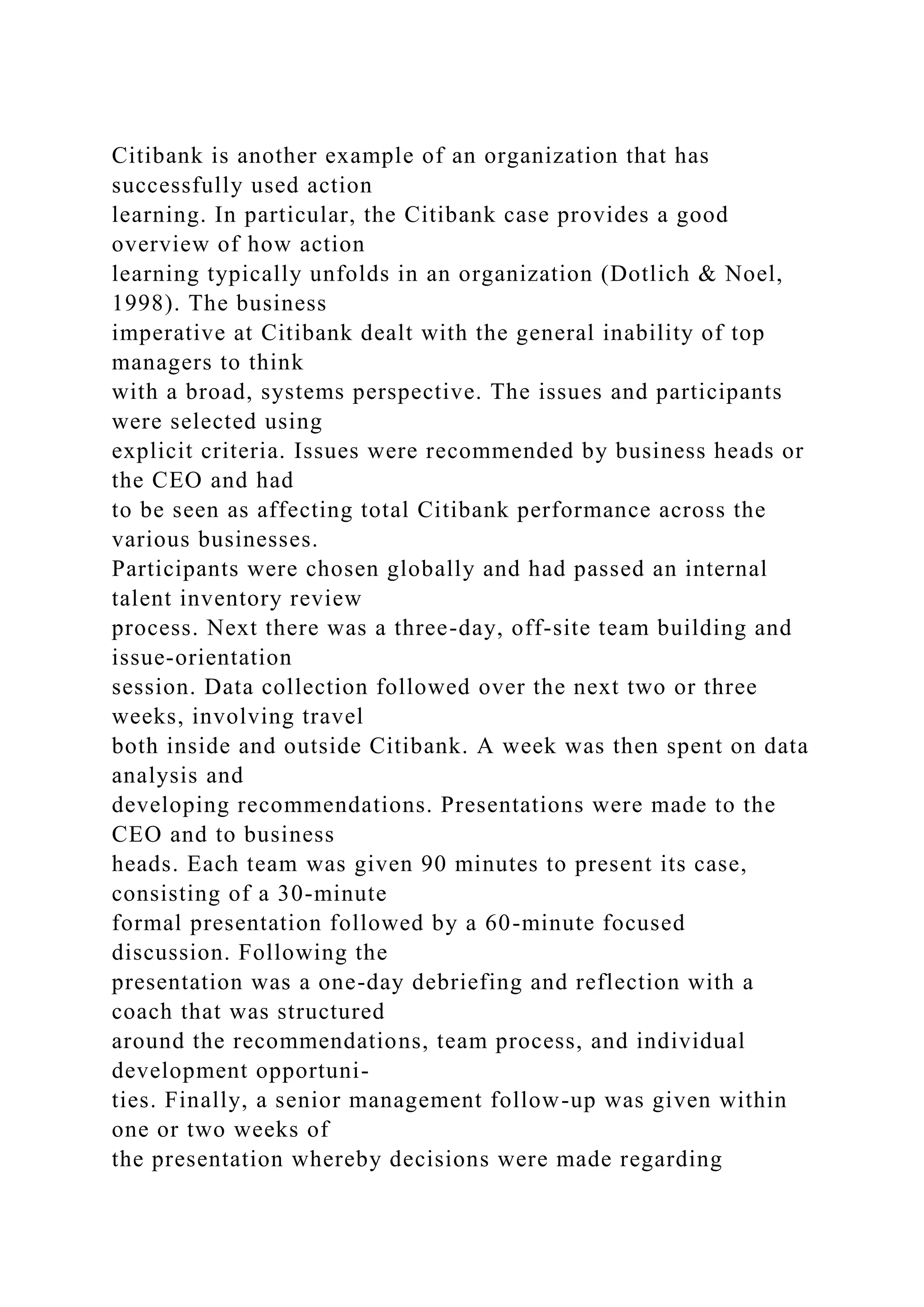 Citibank is another example of an organization that has
successfully used action
learning. In particular, the Citibank case provides a good
overview of how action
learning typically unfolds in an organization (Dotlich & Noel,
1998). The business
imperative at Citibank dealt with the general inability of top
managers to think
with a broad, systems perspective. The issues and participants
were selected using
explicit criteria. Issues were recommended by business heads or
the CEO and had
to be seen as affecting total Citibank performance across the
various businesses.
Participants were chosen globally and had passed an internal
talent inventory review
process. Next there was a three-day, off-site team building and
issue-orientation
session. Data collection followed over the next two or three
weeks, involving travel
both inside and outside Citibank. A week was then spent on data
analysis and
developing recommendations. Presentations were made to the
CEO and to business
heads. Each team was given 90 minutes to present its case,
consisting of a 30-minute
formal presentation followed by a 60-minute focused
discussion. Following the
presentation was a one-day debriefing and reflection with a
coach that was structured
around the recommendations, team process, and individual
development opportuni-
ties. Finally, a senior management follow-up was given within
one or two weeks of
the presentation whereby decisions were made regarding
 