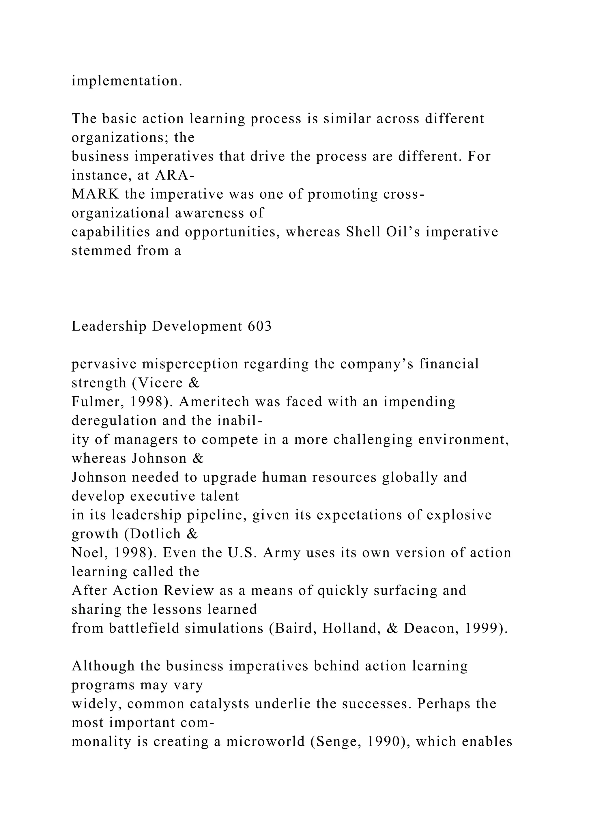 implementation.
The basic action learning process is similar across different
organizations; the
business imperatives that drive the process are different. For
instance, at ARA-
MARK the imperative was one of promoting cross-
organizational awareness of
capabilities and opportunities, whereas Shell Oil’s imperative
stemmed from a
Leadership Development 603
pervasive misperception regarding the company’s financial
strength (Vicere &
Fulmer, 1998). Ameritech was faced with an impending
deregulation and the inabil-
ity of managers to compete in a more challenging environment,
whereas Johnson &
Johnson needed to upgrade human resources globally and
develop executive talent
in its leadership pipeline, given its expectations of explosive
growth (Dotlich &
Noel, 1998). Even the U.S. Army uses its own version of action
learning called the
After Action Review as a means of quickly surfacing and
sharing the lessons learned
from battlefield simulations (Baird, Holland, & Deacon, 1999).
Although the business imperatives behind action learning
programs may vary
widely, common catalysts underlie the successes. Perhaps the
most important com-
monality is creating a microworld (Senge, 1990), which enables
 
