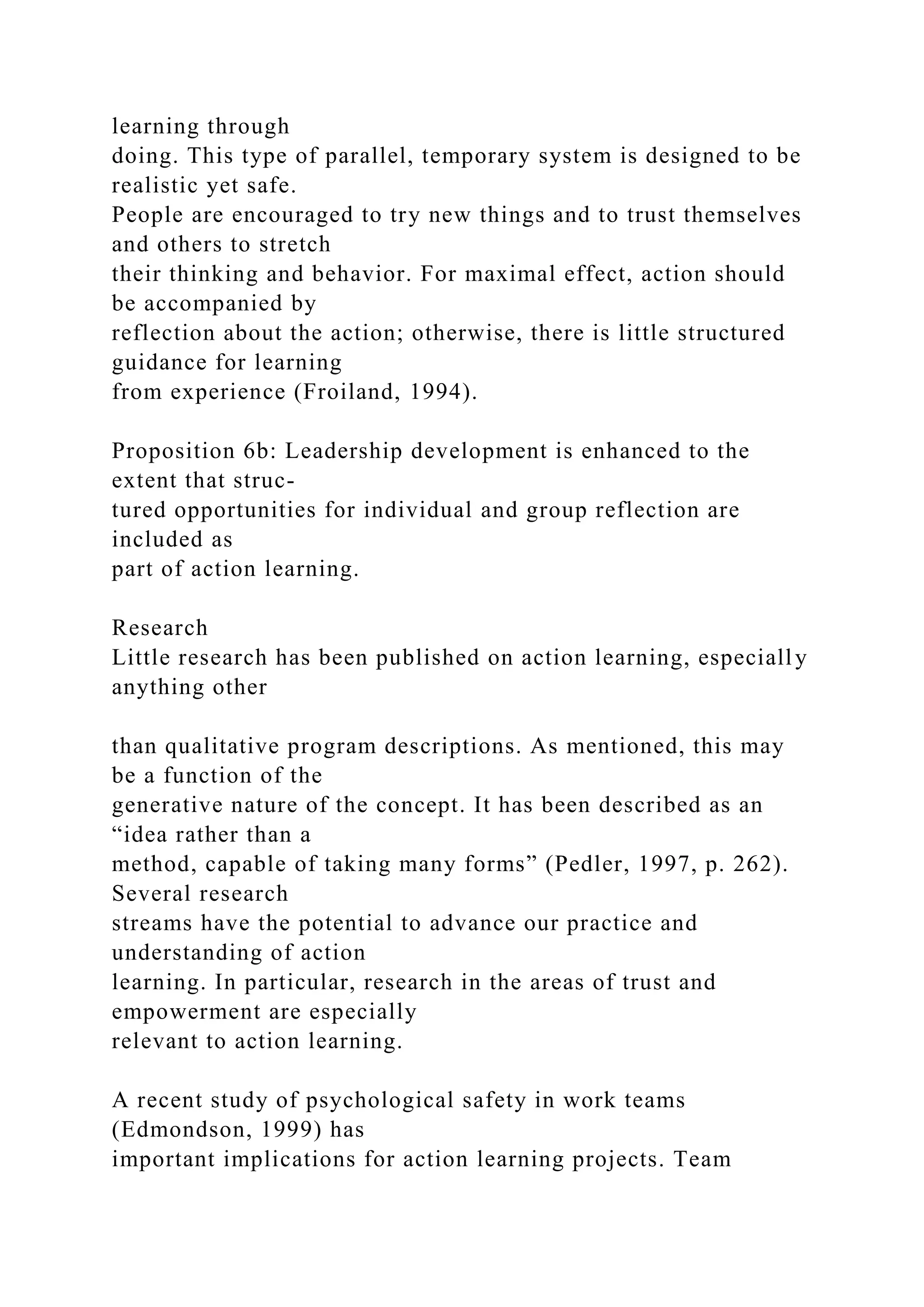 learning through
doing. This type of parallel, temporary system is designed to be
realistic yet safe.
People are encouraged to try new things and to trust themselves
and others to stretch
their thinking and behavior. For maximal effect, action should
be accompanied by
reflection about the action; otherwise, there is little structured
guidance for learning
from experience (Froiland, 1994).
Proposition 6b: Leadership development is enhanced to the
extent that struc-
tured opportunities for individual and group reflection are
included as
part of action learning.
Research
Little research has been published on action learning, especially
anything other
than qualitative program descriptions. As mentioned, this may
be a function of the
generative nature of the concept. It has been described as an
“idea rather than a
method, capable of taking many forms” (Pedler, 1997, p. 262).
Several research
streams have the potential to advance our practice and
understanding of action
learning. In particular, research in the areas of trust and
empowerment are especially
relevant to action learning.
A recent study of psychological safety in work teams
(Edmondson, 1999) has
important implications for action learning projects. Team
 