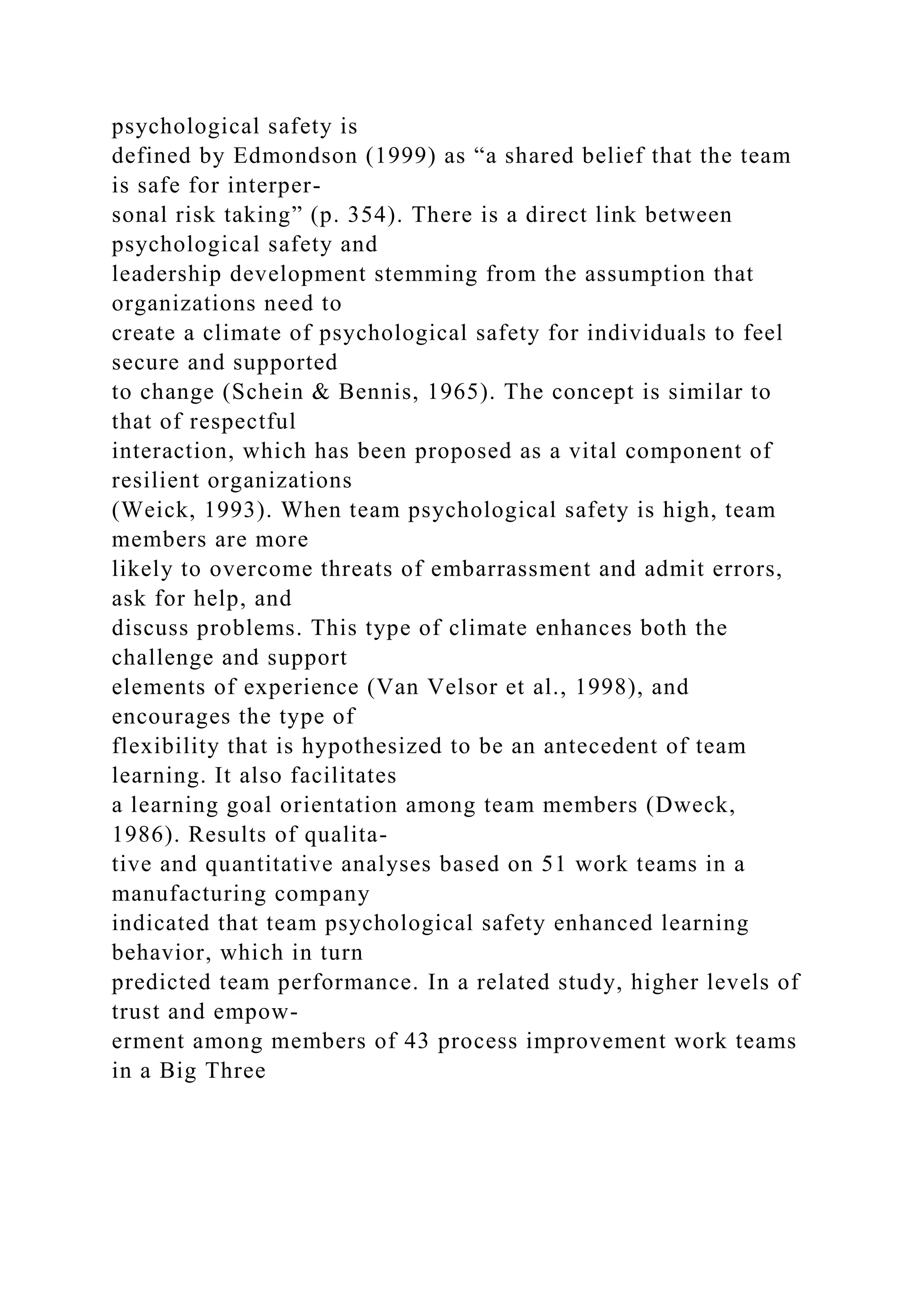 psychological safety is
defined by Edmondson (1999) as “a shared belief that the team
is safe for interper-
sonal risk taking” (p. 354). There is a direct link between
psychological safety and
leadership development stemming from the assumption that
organizations need to
create a climate of psychological safety for individuals to feel
secure and supported
to change (Schein & Bennis, 1965). The concept is similar to
that of respectful
interaction, which has been proposed as a vital component of
resilient organizations
(Weick, 1993). When team psychological safety is high, team
members are more
likely to overcome threats of embarrassment and admit errors,
ask for help, and
discuss problems. This type of climate enhances both the
challenge and support
elements of experience (Van Velsor et al., 1998), and
encourages the type of
flexibility that is hypothesized to be an antecedent of team
learning. It also facilitates
a learning goal orientation among team members (Dweck,
1986). Results of qualita-
tive and quantitative analyses based on 51 work teams in a
manufacturing company
indicated that team psychological safety enhanced learning
behavior, which in turn
predicted team performance. In a related study, higher levels of
trust and empow-
erment among members of 43 process improvement work teams
in a Big Three
 