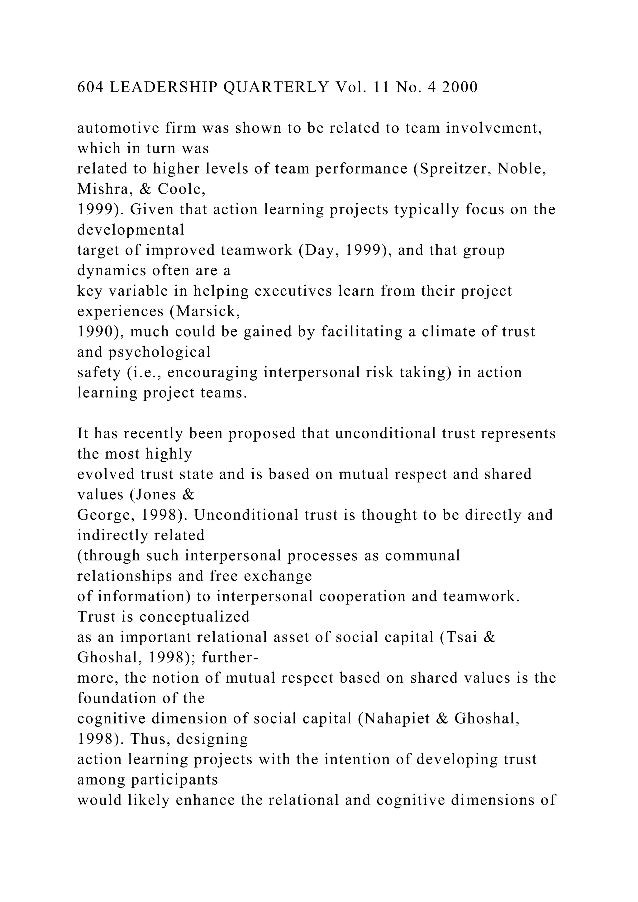604 LEADERSHIP QUARTERLY Vol. 11 No. 4 2000
automotive firm was shown to be related to team involvement,
which in turn was
related to higher levels of team performance (Spreitzer, Noble,
Mishra, & Coole,
1999). Given that action learning projects typically focus on the
developmental
target of improved teamwork (Day, 1999), and that group
dynamics often are a
key variable in helping executives learn from their project
experiences (Marsick,
1990), much could be gained by facilitating a climate of trust
and psychological
safety (i.e., encouraging interpersonal risk taking) in action
learning project teams.
It has recently been proposed that unconditional trust represents
the most highly
evolved trust state and is based on mutual respect and shared
values (Jones &
George, 1998). Unconditional trust is thought to be directly and
indirectly related
(through such interpersonal processes as communal
relationships and free exchange
of information) to interpersonal cooperation and teamwork.
Trust is conceptualized
as an important relational asset of social capital (Tsai &
Ghoshal, 1998); further-
more, the notion of mutual respect based on shared values is the
foundation of the
cognitive dimension of social capital (Nahapiet & Ghoshal,
1998). Thus, designing
action learning projects with the intention of developing trust
among participants
would likely enhance the relational and cognitive dimensions of
 