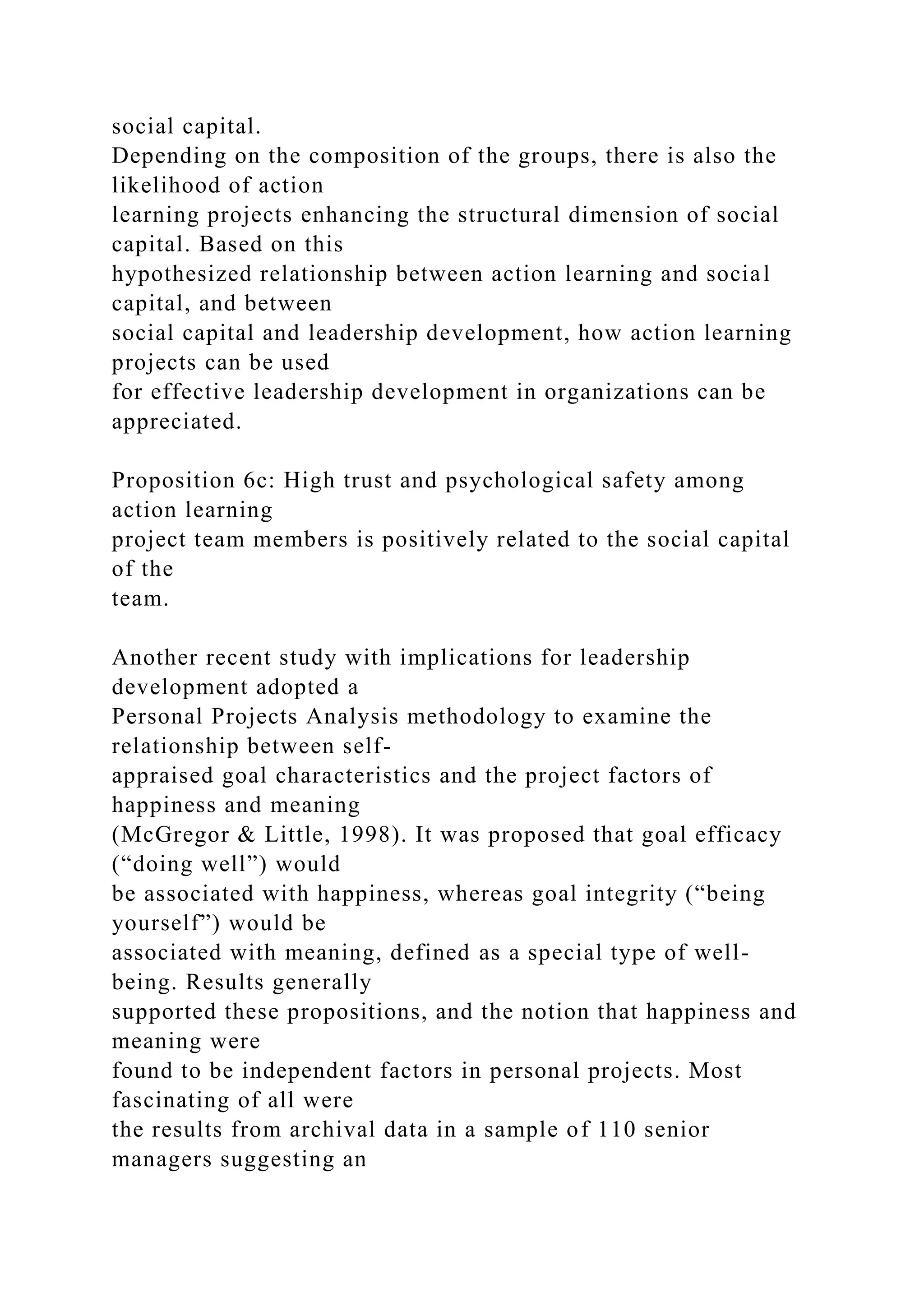 social capital.
Depending on the composition of the groups, there is also the
likelihood of action
learning projects enhancing the structural dimension of social
capital. Based on this
hypothesized relationship between action learning and social
capital, and between
social capital and leadership development, how action learning
projects can be used
for effective leadership development in organizations can be
appreciated.
Proposition 6c: High trust and psychological safety among
action learning
project team members is positively related to the social capital
of the
team.
Another recent study with implications for leadership
development adopted a
Personal Projects Analysis methodology to examine the
relationship between self-
appraised goal characteristics and the project factors of
happiness and meaning
(McGregor & Little, 1998). It was proposed that goal efficacy
(“doing well”) would
be associated with happiness, whereas goal integrity (“being
yourself”) would be
associated with meaning, defined as a special type of well-
being. Results generally
supported these propositions, and the notion that happiness and
meaning were
found to be independent factors in personal projects. Most
fascinating of all were
the results from archival data in a sample of 110 senior
managers suggesting an
 