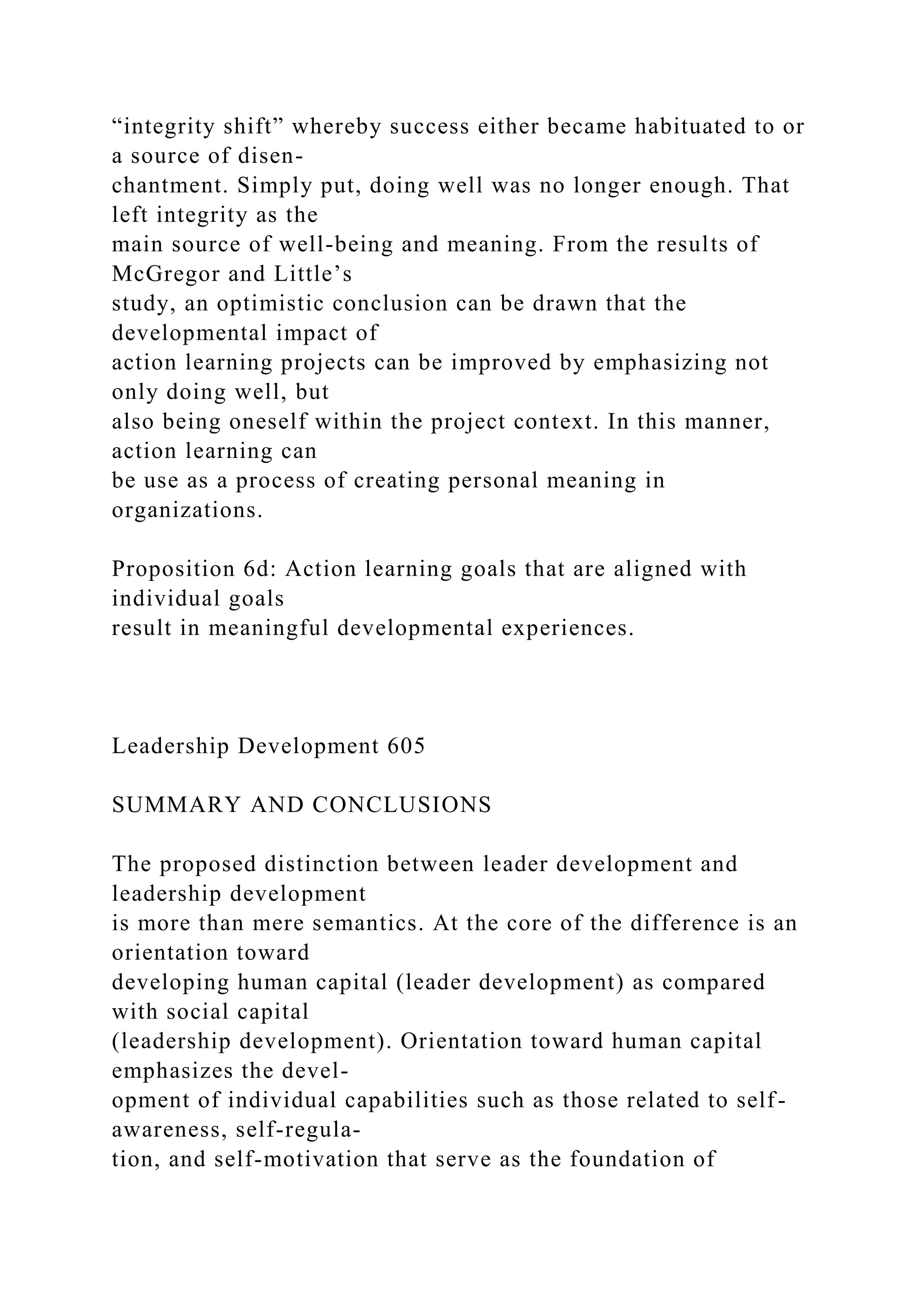 “integrity shift” whereby success either became habituated to or
a source of disen-
chantment. Simply put, doing well was no longer enough. That
left integrity as the
main source of well-being and meaning. From the results of
McGregor and Little’s
study, an optimistic conclusion can be drawn that the
developmental impact of
action learning projects can be improved by emphasizing not
only doing well, but
also being oneself within the project context. In this manner,
action learning can
be use as a process of creating personal meaning in
organizations.
Proposition 6d: Action learning goals that are aligned with
individual goals
result in meaningful developmental experiences.
Leadership Development 605
SUMMARY AND CONCLUSIONS
The proposed distinction between leader development and
leadership development
is more than mere semantics. At the core of the difference is an
orientation toward
developing human capital (leader development) as compared
with social capital
(leadership development). Orientation toward human capital
emphasizes the devel-
opment of individual capabilities such as those related to self-
awareness, self-regula-
tion, and self-motivation that serve as the foundation of
 