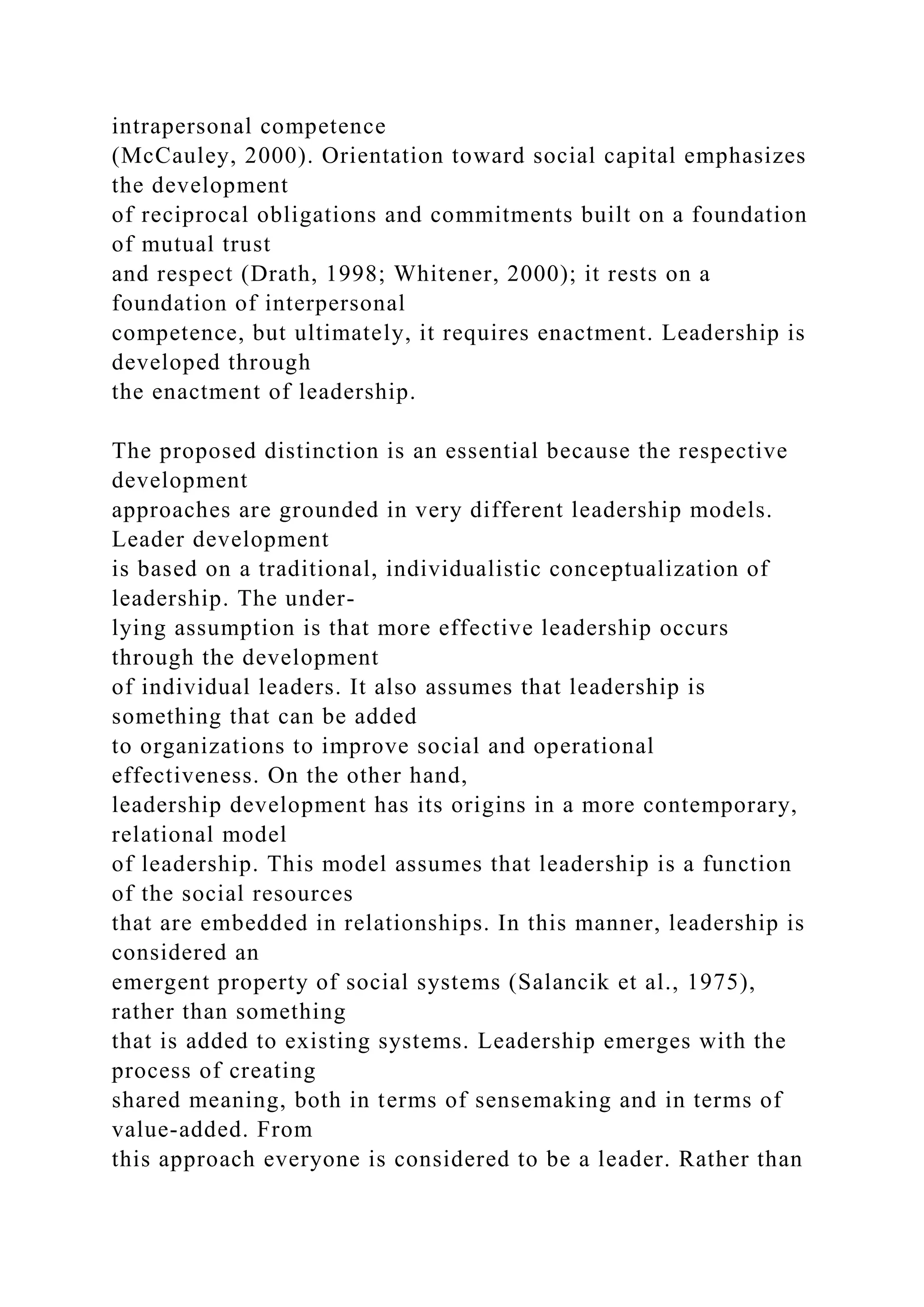 intrapersonal competence
(McCauley, 2000). Orientation toward social capital emphasizes
the development
of reciprocal obligations and commitments built on a foundation
of mutual trust
and respect (Drath, 1998; Whitener, 2000); it rests on a
foundation of interpersonal
competence, but ultimately, it requires enactment. Leadership is
developed through
the enactment of leadership.
The proposed distinction is an essential because the respective
development
approaches are grounded in very different leadership models.
Leader development
is based on a traditional, individualistic conceptualization of
leadership. The under-
lying assumption is that more effective leadership occurs
through the development
of individual leaders. It also assumes that leadership is
something that can be added
to organizations to improve social and operational
effectiveness. On the other hand,
leadership development has its origins in a more contemporary,
relational model
of leadership. This model assumes that leadership is a function
of the social resources
that are embedded in relationships. In this manner, leadership is
considered an
emergent property of social systems (Salancik et al., 1975),
rather than something
that is added to existing systems. Leadership emerges with the
process of creating
shared meaning, both in terms of sensemaking and in terms of
value-added. From
this approach everyone is considered to be a leader. Rather than
 