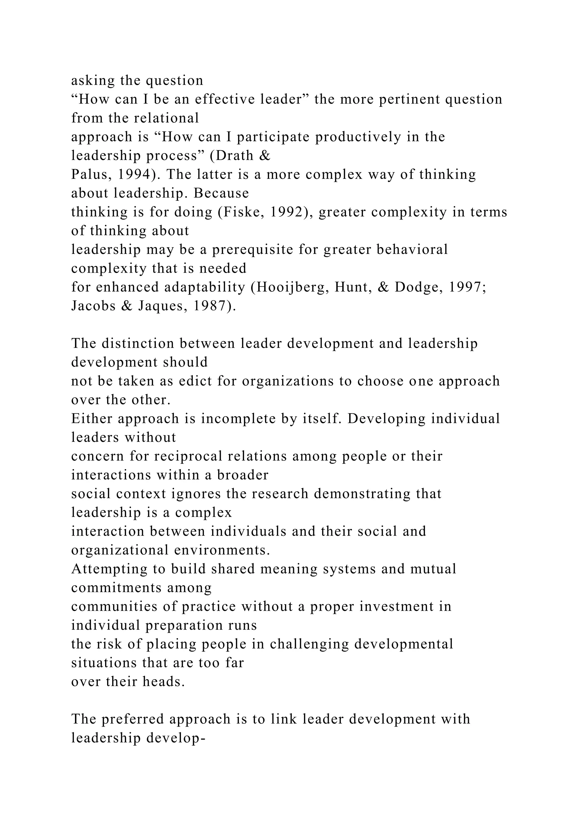 asking the question
“How can I be an effective leader” the more pertinent question
from the relational
approach is “How can I participate productively in the
leadership process” (Drath &
Palus, 1994). The latter is a more complex way of thinking
about leadership. Because
thinking is for doing (Fiske, 1992), greater complexity in terms
of thinking about
leadership may be a prerequisite for greater behavioral
complexity that is needed
for enhanced adaptability (Hooijberg, Hunt, & Dodge, 1997;
Jacobs & Jaques, 1987).
The distinction between leader development and leadership
development should
not be taken as edict for organizations to choose one approach
over the other.
Either approach is incomplete by itself. Developing individual
leaders without
concern for reciprocal relations among people or their
interactions within a broader
social context ignores the research demonstrating that
leadership is a complex
interaction between individuals and their social and
organizational environments.
Attempting to build shared meaning systems and mutual
commitments among
communities of practice without a proper investment in
individual preparation runs
the risk of placing people in challenging developmental
situations that are too far
over their heads.
The preferred approach is to link leader development with
leadership develop-
 