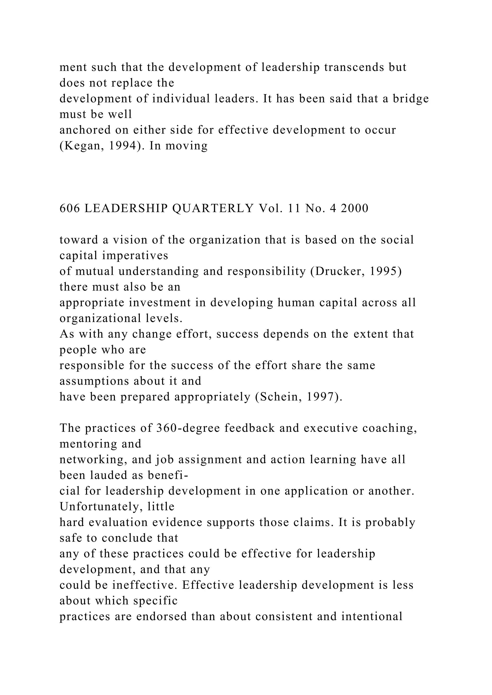 ment such that the development of leadership transcends but
does not replace the
development of individual leaders. It has been said that a bridge
must be well
anchored on either side for effective development to occur
(Kegan, 1994). In moving
606 LEADERSHIP QUARTERLY Vol. 11 No. 4 2000
toward a vision of the organization that is based on the social
capital imperatives
of mutual understanding and responsibility (Drucker, 1995)
there must also be an
appropriate investment in developing human capital across all
organizational levels.
As with any change effort, success depends on the extent that
people who are
responsible for the success of the effort share the same
assumptions about it and
have been prepared appropriately (Schein, 1997).
The practices of 360-degree feedback and executive coaching,
mentoring and
networking, and job assignment and action learning have all
been lauded as benefi-
cial for leadership development in one application or another.
Unfortunately, little
hard evaluation evidence supports those claims. It is probably
safe to conclude that
any of these practices could be effective for leadership
development, and that any
could be ineffective. Effective leadership development is less
about which specific
practices are endorsed than about consistent and intentional
 