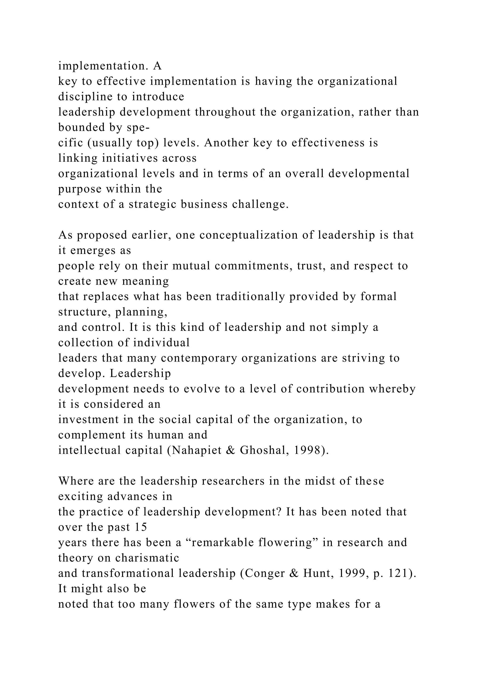 implementation. A
key to effective implementation is having the organizational
discipline to introduce
leadership development throughout the organization, rather than
bounded by spe-
cific (usually top) levels. Another key to effectiveness is
linking initiatives across
organizational levels and in terms of an overall developmental
purpose within the
context of a strategic business challenge.
As proposed earlier, one conceptualization of leadership is that
it emerges as
people rely on their mutual commitments, trust, and respect to
create new meaning
that replaces what has been traditionally provided by formal
structure, planning,
and control. It is this kind of leadership and not simply a
collection of individual
leaders that many contemporary organizations are striving to
develop. Leadership
development needs to evolve to a level of contribution whereby
it is considered an
investment in the social capital of the organization, to
complement its human and
intellectual capital (Nahapiet & Ghoshal, 1998).
Where are the leadership researchers in the midst of these
exciting advances in
the practice of leadership development? It has been noted that
over the past 15
years there has been a “remarkable flowering” in research and
theory on charismatic
and transformational leadership (Conger & Hunt, 1999, p. 121).
It might also be
noted that too many flowers of the same type makes for a
 