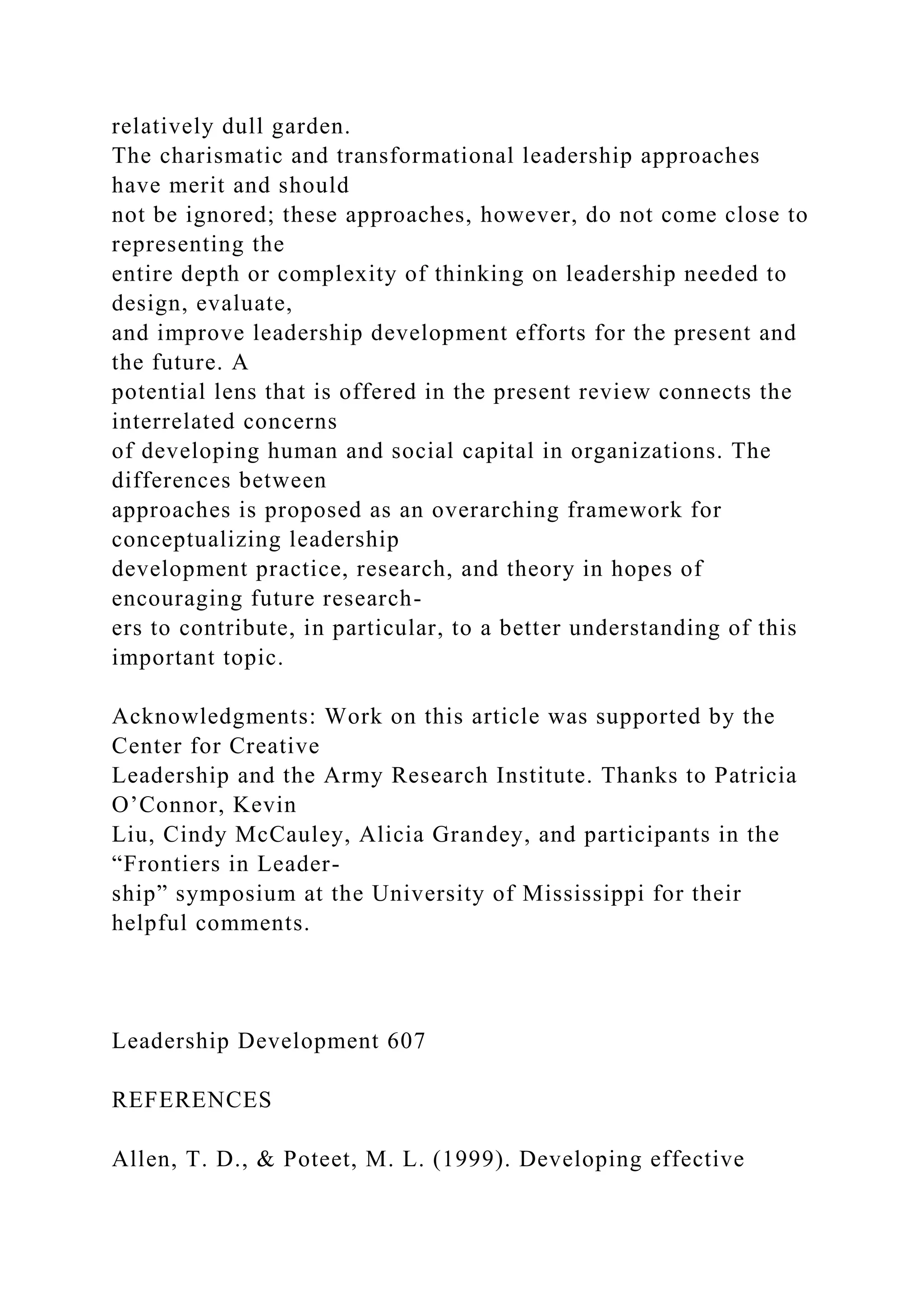 relatively dull garden.
The charismatic and transformational leadership approaches
have merit and should
not be ignored; these approaches, however, do not come close to
representing the
entire depth or complexity of thinking on leadership needed to
design, evaluate,
and improve leadership development efforts for the present and
the future. A
potential lens that is offered in the present review connects the
interrelated concerns
of developing human and social capital in organizations. The
differences between
approaches is proposed as an overarching framework for
conceptualizing leadership
development practice, research, and theory in hopes of
encouraging future research-
ers to contribute, in particular, to a better understanding of this
important topic.
Acknowledgments: Work on this article was supported by the
Center for Creative
Leadership and the Army Research Institute. Thanks to Patricia
O’Connor, Kevin
Liu, Cindy McCauley, Alicia Grandey, and participants in the
“Frontiers in Leader-
ship” symposium at the University of Mississippi for their
helpful comments.
Leadership Development 607
REFERENCES
Allen, T. D., & Poteet, M. L. (1999). Developing effective
 