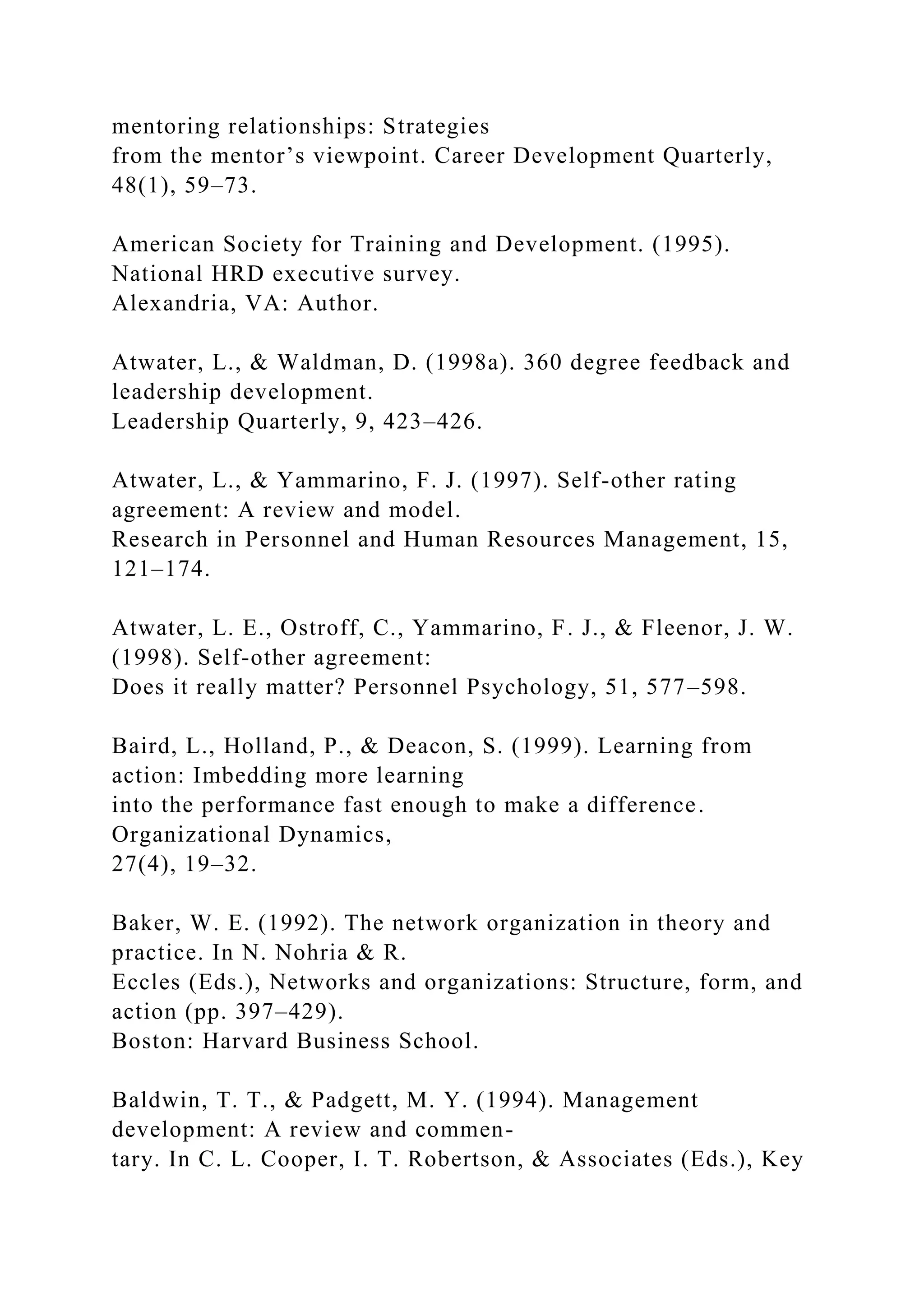 mentoring relationships: Strategies
from the mentor’s viewpoint. Career Development Quarterly,
48(1), 59–73.
American Society for Training and Development. (1995).
National HRD executive survey.
Alexandria, VA: Author.
Atwater, L., & Waldman, D. (1998a). 360 degree feedback and
leadership development.
Leadership Quarterly, 9, 423–426.
Atwater, L., & Yammarino, F. J. (1997). Self-other rating
agreement: A review and model.
Research in Personnel and Human Resources Management, 15,
121–174.
Atwater, L. E., Ostroff, C., Yammarino, F. J., & Fleenor, J. W.
(1998). Self-other agreement:
Does it really matter? Personnel Psychology, 51, 577–598.
Baird, L., Holland, P., & Deacon, S. (1999). Learning from
action: Imbedding more learning
into the performance fast enough to make a difference.
Organizational Dynamics,
27(4), 19–32.
Baker, W. E. (1992). The network organization in theory and
practice. In N. Nohria & R.
Eccles (Eds.), Networks and organizations: Structure, form, and
action (pp. 397–429).
Boston: Harvard Business School.
Baldwin, T. T., & Padgett, M. Y. (1994). Management
development: A review and commen-
tary. In C. L. Cooper, I. T. Robertson, & Associates (Eds.), Key
 
