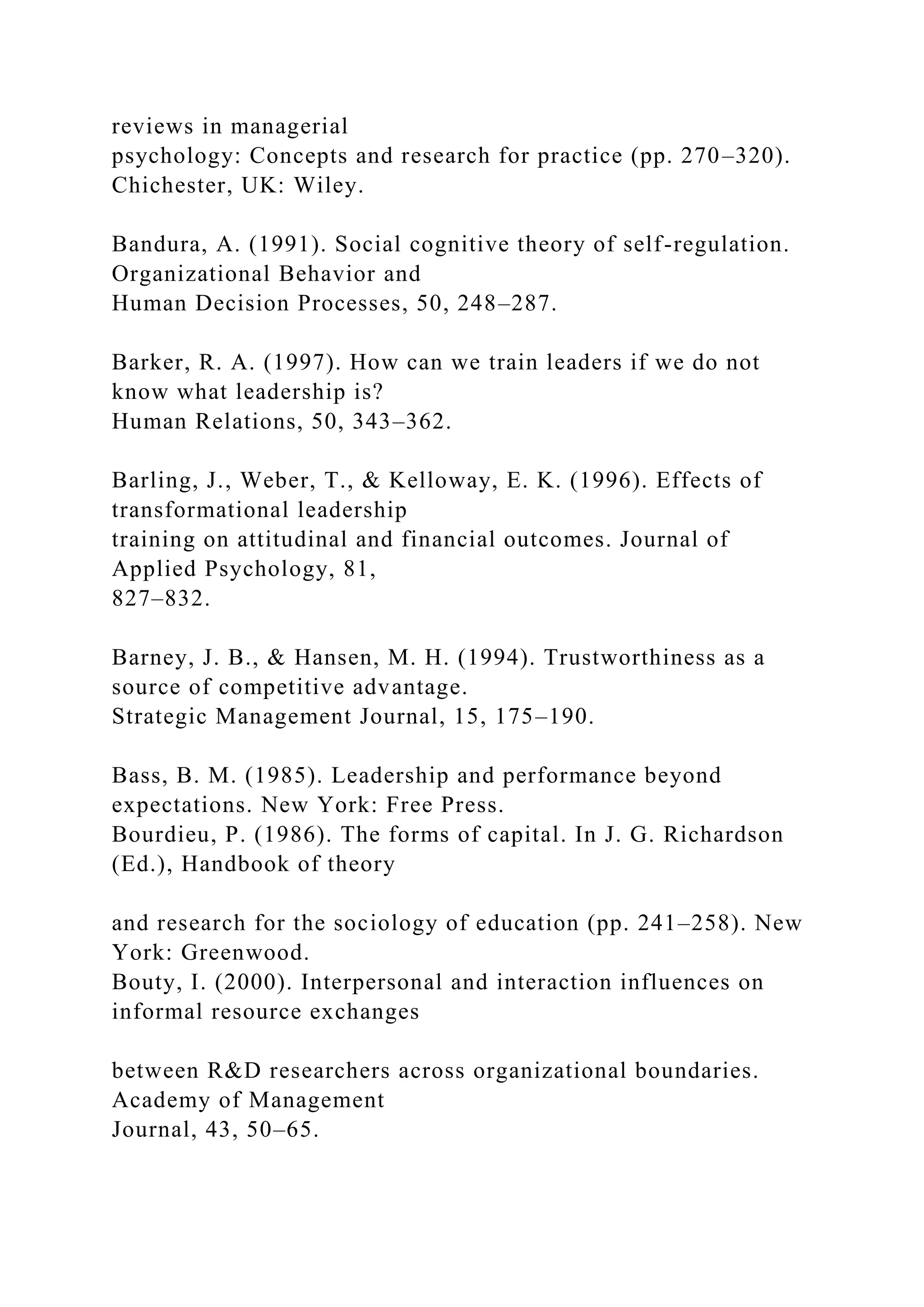 reviews in managerial
psychology: Concepts and research for practice (pp. 270–320).
Chichester, UK: Wiley.
Bandura, A. (1991). Social cognitive theory of self-regulation.
Organizational Behavior and
Human Decision Processes, 50, 248–287.
Barker, R. A. (1997). How can we train leaders if we do not
know what leadership is?
Human Relations, 50, 343–362.
Barling, J., Weber, T., & Kelloway, E. K. (1996). Effects of
transformational leadership
training on attitudinal and financial outcomes. Journal of
Applied Psychology, 81,
827–832.
Barney, J. B., & Hansen, M. H. (1994). Trustworthiness as a
source of competitive advantage.
Strategic Management Journal, 15, 175–190.
Bass, B. M. (1985). Leadership and performance beyond
expectations. New York: Free Press.
Bourdieu, P. (1986). The forms of capital. In J. G. Richardson
(Ed.), Handbook of theory
and research for the sociology of education (pp. 241–258). New
York: Greenwood.
Bouty, I. (2000). Interpersonal and interaction influences on
informal resource exchanges
between R&D researchers across organizational boundaries.
Academy of Management
Journal, 43, 50–65.
 