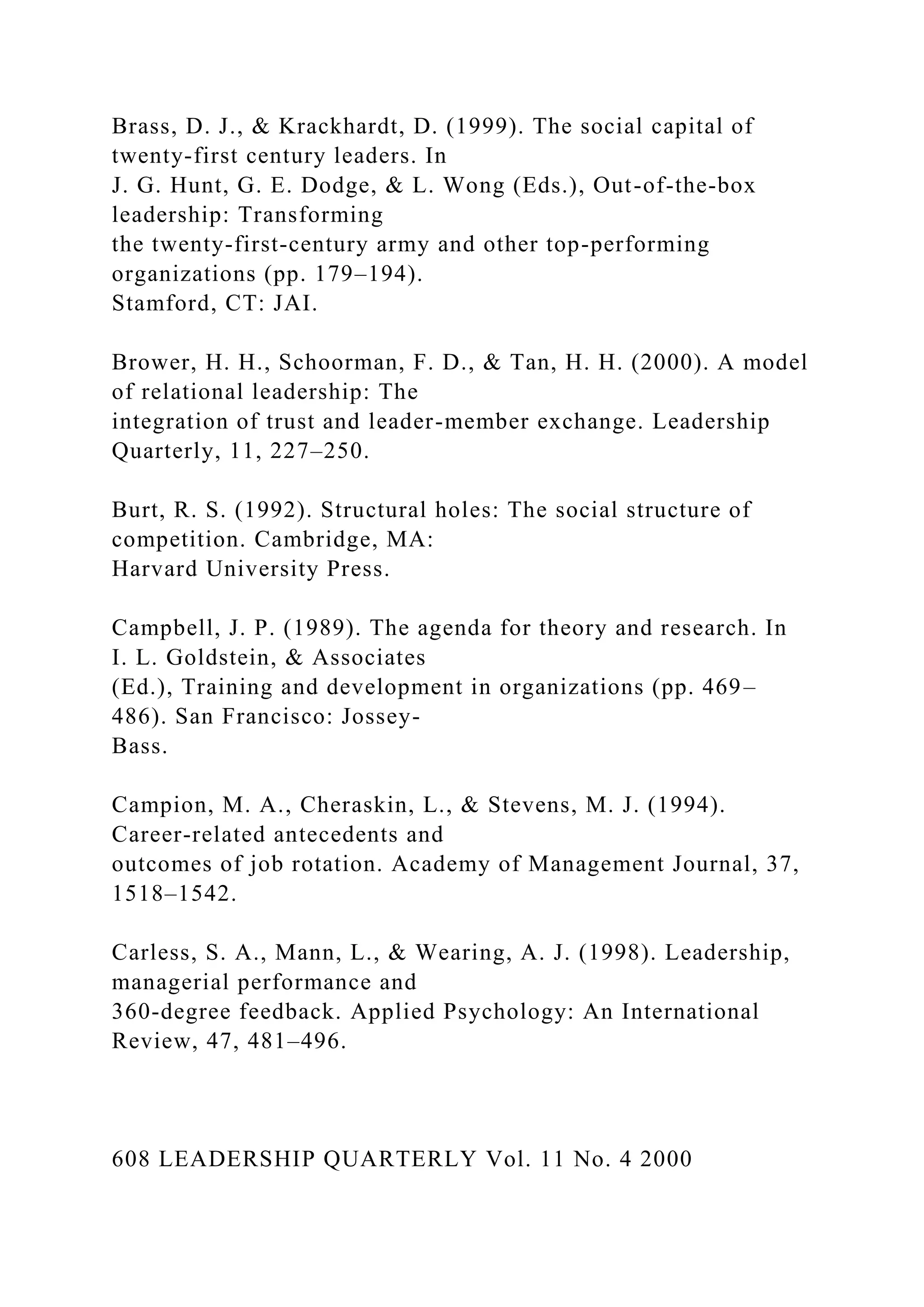 Brass, D. J., & Krackhardt, D. (1999). The social capital of
twenty-first century leaders. In
J. G. Hunt, G. E. Dodge, & L. Wong (Eds.), Out-of-the-box
leadership: Transforming
the twenty-first-century army and other top-performing
organizations (pp. 179–194).
Stamford, CT: JAI.
Brower, H. H., Schoorman, F. D., & Tan, H. H. (2000). A model
of relational leadership: The
integration of trust and leader-member exchange. Leadership
Quarterly, 11, 227–250.
Burt, R. S. (1992). Structural holes: The social structure of
competition. Cambridge, MA:
Harvard University Press.
Campbell, J. P. (1989). The agenda for theory and research. In
I. L. Goldstein, & Associates
(Ed.), Training and development in organizations (pp. 469–
486). San Francisco: Jossey-
Bass.
Campion, M. A., Cheraskin, L., & Stevens, M. J. (1994).
Career-related antecedents and
outcomes of job rotation. Academy of Management Journal, 37,
1518–1542.
Carless, S. A., Mann, L., & Wearing, A. J. (1998). Leadership,
managerial performance and
360-degree feedback. Applied Psychology: An International
Review, 47, 481–496.
608 LEADERSHIP QUARTERLY Vol. 11 No. 4 2000
 