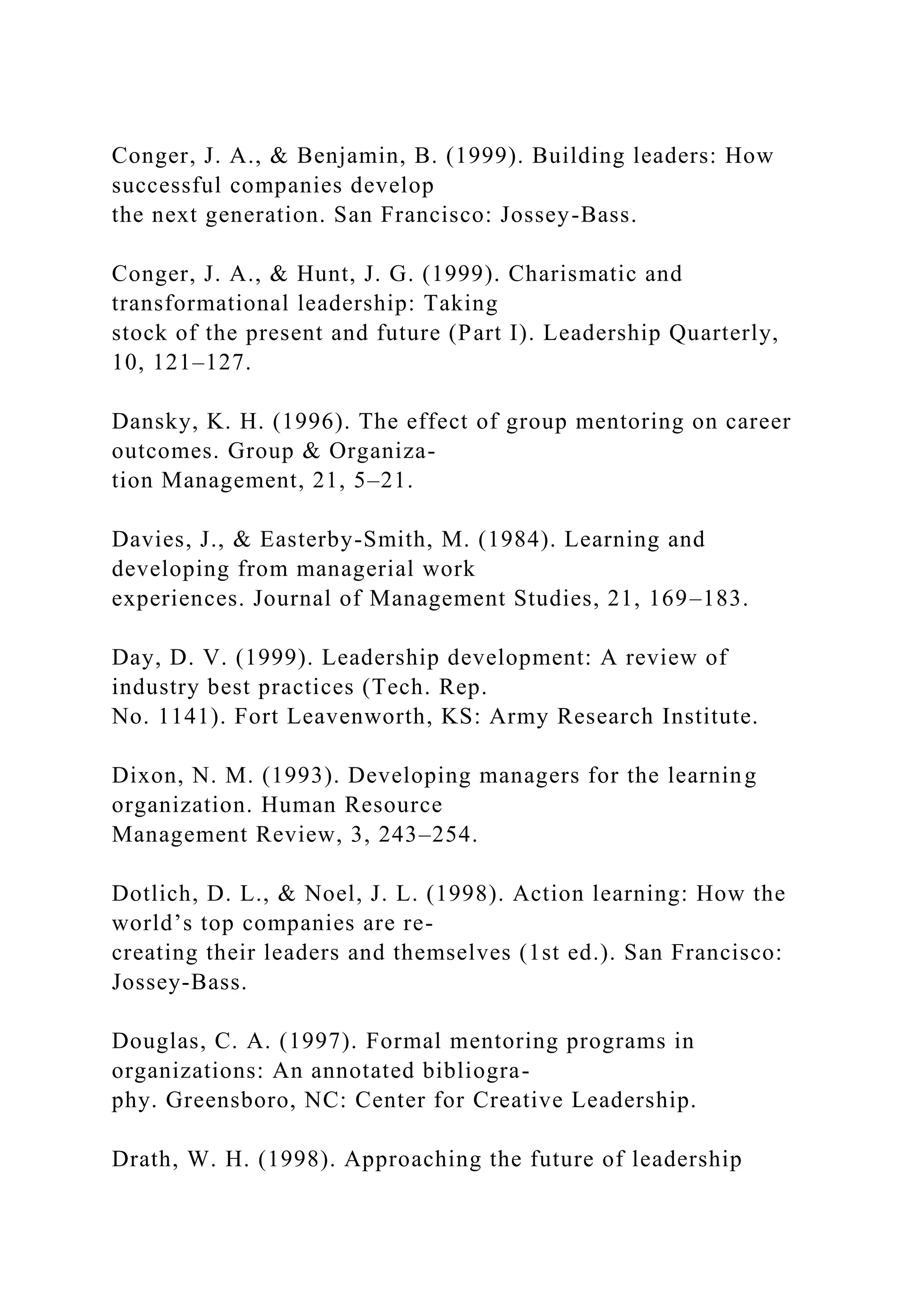 Conger, J. A., & Benjamin, B. (1999). Building leaders: How
successful companies develop
the next generation. San Francisco: Jossey-Bass.
Conger, J. A., & Hunt, J. G. (1999). Charismatic and
transformational leadership: Taking
stock of the present and future (Part I). Leadership Quarterly,
10, 121–127.
Dansky, K. H. (1996). The effect of group mentoring on career
outcomes. Group & Organiza-
tion Management, 21, 5–21.
Davies, J., & Easterby-Smith, M. (1984). Learning and
developing from managerial work
experiences. Journal of Management Studies, 21, 169–183.
Day, D. V. (1999). Leadership development: A review of
industry best practices (Tech. Rep.
No. 1141). Fort Leavenworth, KS: Army Research Institute.
Dixon, N. M. (1993). Developing managers for the learning
organization. Human Resource
Management Review, 3, 243–254.
Dotlich, D. L., & Noel, J. L. (1998). Action learning: How the
world’s top companies are re-
creating their leaders and themselves (1st ed.). San Francisco:
Jossey-Bass.
Douglas, C. A. (1997). Formal mentoring programs in
organizations: An annotated bibliogra-
phy. Greensboro, NC: Center for Creative Leadership.
Drath, W. H. (1998). Approaching the future of leadership
 