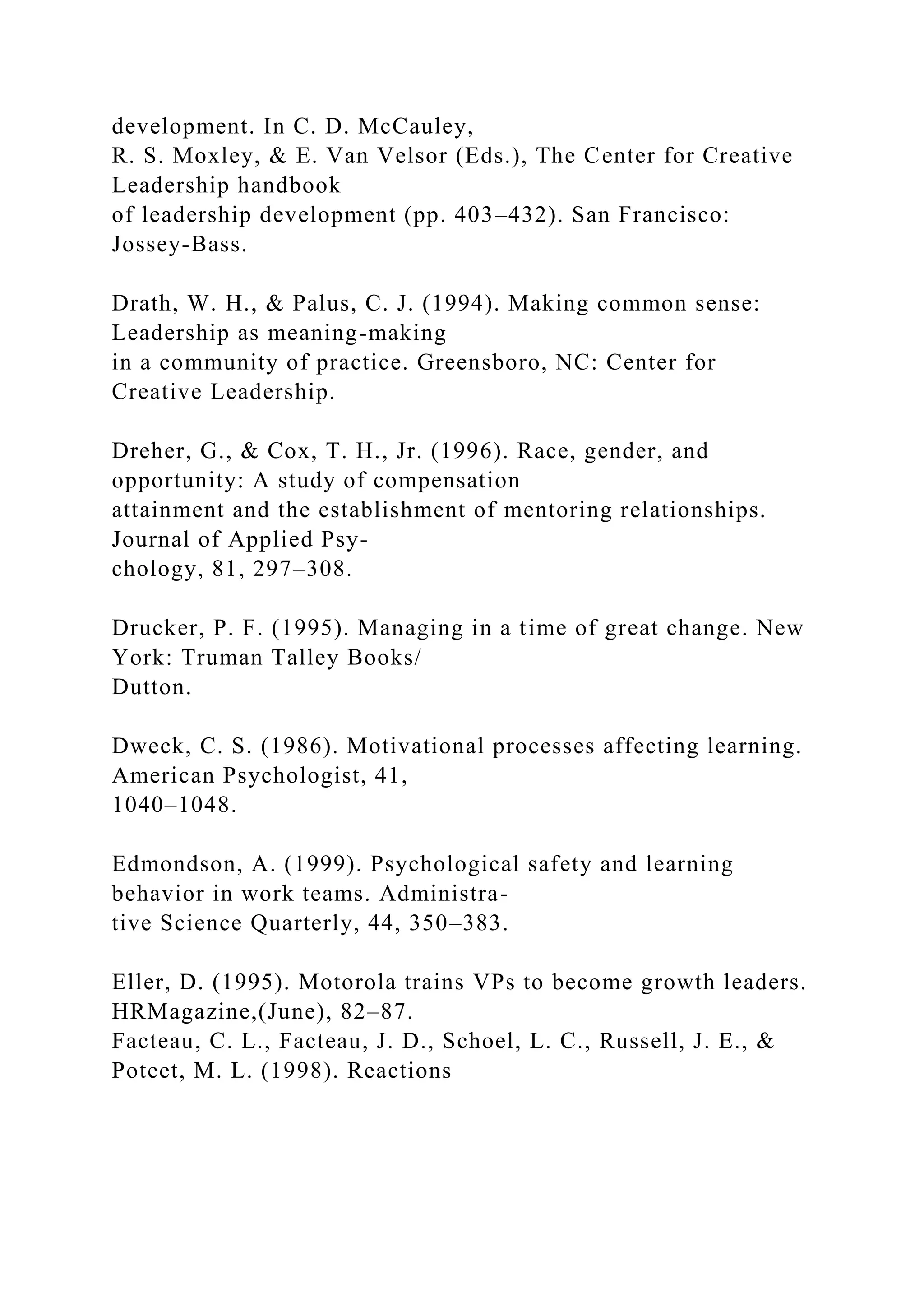 development. In C. D. McCauley,
R. S. Moxley, & E. Van Velsor (Eds.), The Center for Creative
Leadership handbook
of leadership development (pp. 403–432). San Francisco:
Jossey-Bass.
Drath, W. H., & Palus, C. J. (1994). Making common sense:
Leadership as meaning-making
in a community of practice. Greensboro, NC: Center for
Creative Leadership.
Dreher, G., & Cox, T. H., Jr. (1996). Race, gender, and
opportunity: A study of compensation
attainment and the establishment of mentoring relationships.
Journal of Applied Psy-
chology, 81, 297–308.
Drucker, P. F. (1995). Managing in a time of great change. New
York: Truman Talley Books/
Dutton.
Dweck, C. S. (1986). Motivational processes affecting learning.
American Psychologist, 41,
1040–1048.
Edmondson, A. (1999). Psychological safety and learning
behavior in work teams. Administra-
tive Science Quarterly, 44, 350–383.
Eller, D. (1995). Motorola trains VPs to become growth leaders.
HRMagazine,(June), 82–87.
Facteau, C. L., Facteau, J. D., Schoel, L. C., Russell, J. E., &
Poteet, M. L. (1998). Reactions
 