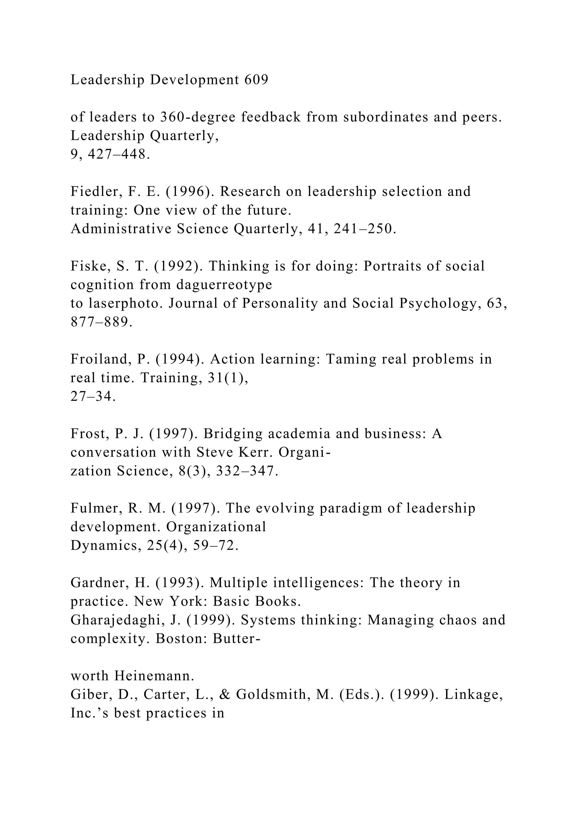 Leadership Development 609
of leaders to 360-degree feedback from subordinates and peers.
Leadership Quarterly,
9, 427–448.
Fiedler, F. E. (1996). Research on leadership selection and
training: One view of the future.
Administrative Science Quarterly, 41, 241–250.
Fiske, S. T. (1992). Thinking is for doing: Portraits of social
cognition from daguerreotype
to laserphoto. Journal of Personality and Social Psychology, 63,
877–889.
Froiland, P. (1994). Action learning: Taming real problems in
real time. Training, 31(1),
27–34.
Frost, P. J. (1997). Bridging academia and business: A
conversation with Steve Kerr. Organi-
zation Science, 8(3), 332–347.
Fulmer, R. M. (1997). The evolving paradigm of leadership
development. Organizational
Dynamics, 25(4), 59–72.
Gardner, H. (1993). Multiple intelligences: The theory in
practice. New York: Basic Books.
Gharajedaghi, J. (1999). Systems thinking: Managing chaos and
complexity. Boston: Butter-
worth Heinemann.
Giber, D., Carter, L., & Goldsmith, M. (Eds.). (1999). Linkage,
Inc.’s best practices in
 