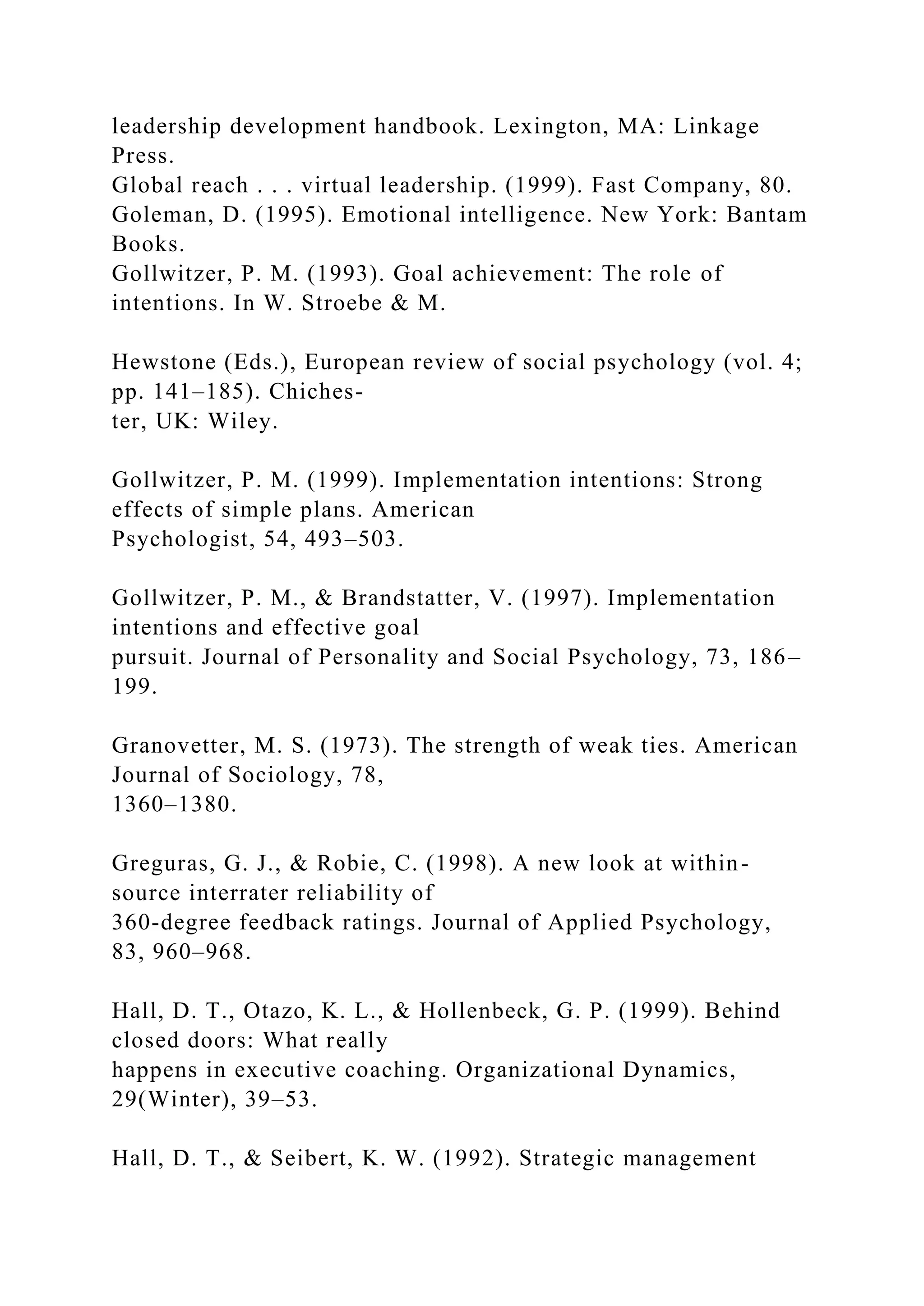 leadership development handbook. Lexington, MA: Linkage
Press.
Global reach . . . virtual leadership. (1999). Fast Company, 80.
Goleman, D. (1995). Emotional intelligence. New York: Bantam
Books.
Gollwitzer, P. M. (1993). Goal achievement: The role of
intentions. In W. Stroebe & M.
Hewstone (Eds.), European review of social psychology (vol. 4;
pp. 141–185). Chiches-
ter, UK: Wiley.
Gollwitzer, P. M. (1999). Implementation intentions: Strong
effects of simple plans. American
Psychologist, 54, 493–503.
Gollwitzer, P. M., & Brandstatter, V. (1997). Implementation
intentions and effective goal
pursuit. Journal of Personality and Social Psychology, 73, 186–
199.
Granovetter, M. S. (1973). The strength of weak ties. American
Journal of Sociology, 78,
1360–1380.
Greguras, G. J., & Robie, C. (1998). A new look at within-
source interrater reliability of
360-degree feedback ratings. Journal of Applied Psychology,
83, 960–968.
Hall, D. T., Otazo, K. L., & Hollenbeck, G. P. (1999). Behind
closed doors: What really
happens in executive coaching. Organizational Dynamics,
29(Winter), 39–53.
Hall, D. T., & Seibert, K. W. (1992). Strategic management
 