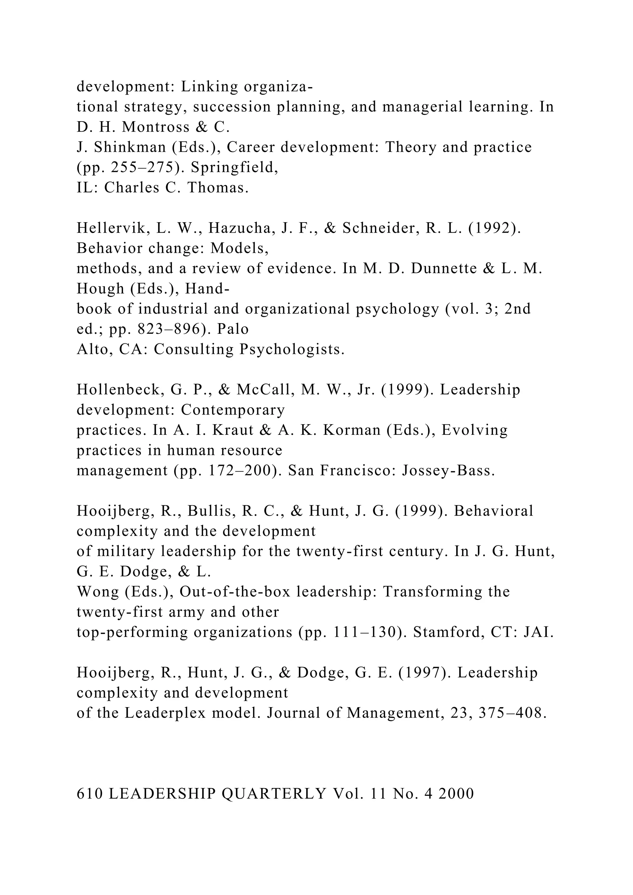 development: Linking organiza-
tional strategy, succession planning, and managerial learning. In
D. H. Montross & C.
J. Shinkman (Eds.), Career development: Theory and practice
(pp. 255–275). Springfield,
IL: Charles C. Thomas.
Hellervik, L. W., Hazucha, J. F., & Schneider, R. L. (1992).
Behavior change: Models,
methods, and a review of evidence. In M. D. Dunnette & L. M.
Hough (Eds.), Hand-
book of industrial and organizational psychology (vol. 3; 2nd
ed.; pp. 823–896). Palo
Alto, CA: Consulting Psychologists.
Hollenbeck, G. P., & McCall, M. W., Jr. (1999). Leadership
development: Contemporary
practices. In A. I. Kraut & A. K. Korman (Eds.), Evolving
practices in human resource
management (pp. 172–200). San Francisco: Jossey-Bass.
Hooijberg, R., Bullis, R. C., & Hunt, J. G. (1999). Behavioral
complexity and the development
of military leadership for the twenty-first century. In J. G. Hunt,
G. E. Dodge, & L.
Wong (Eds.), Out-of-the-box leadership: Transforming the
twenty-first army and other
top-performing organizations (pp. 111–130). Stamford, CT: JAI.
Hooijberg, R., Hunt, J. G., & Dodge, G. E. (1997). Leadership
complexity and development
of the Leaderplex model. Journal of Management, 23, 375–408.
610 LEADERSHIP QUARTERLY Vol. 11 No. 4 2000
 