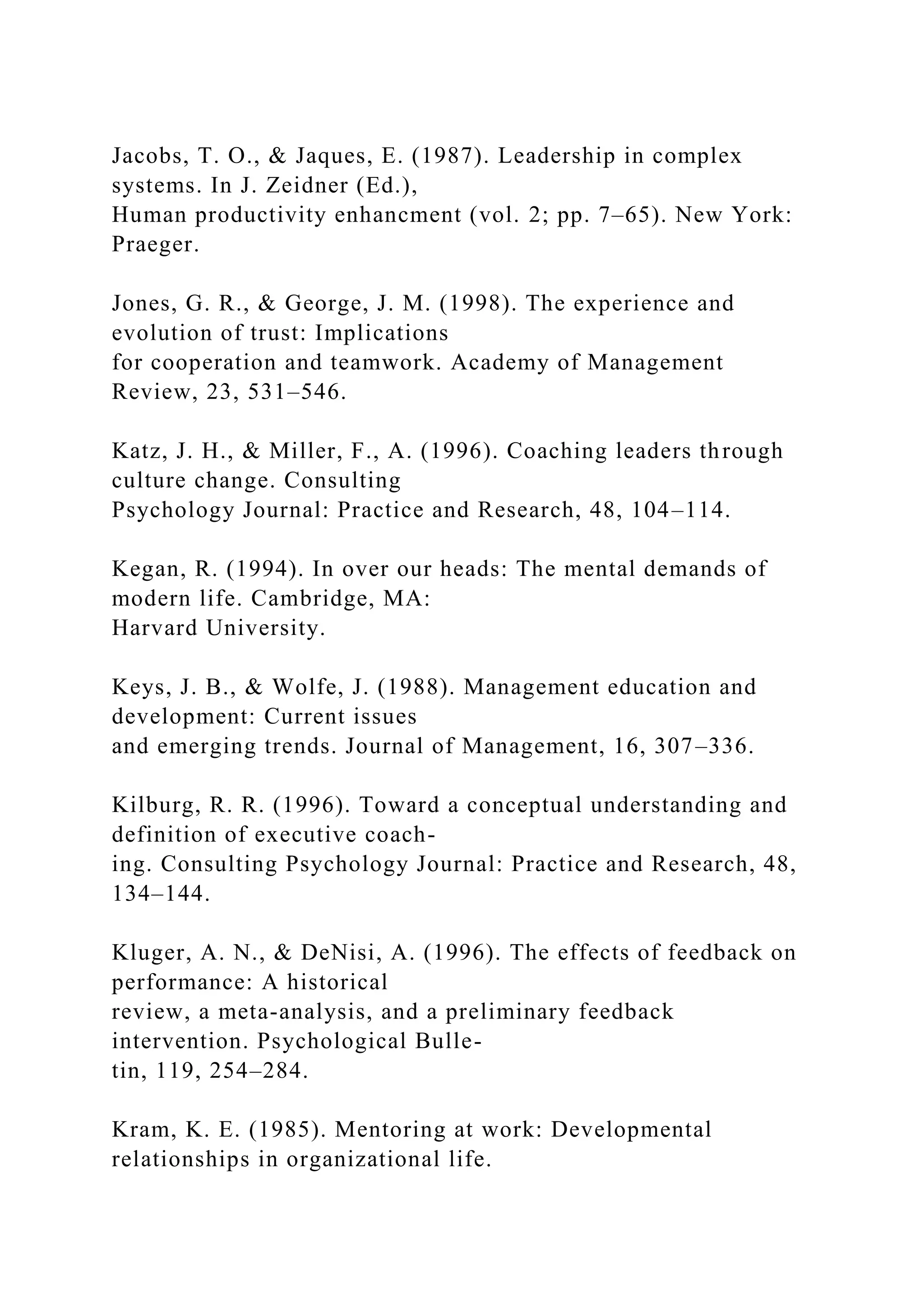 Jacobs, T. O., & Jaques, E. (1987). Leadership in complex
systems. In J. Zeidner (Ed.),
Human productivity enhancment (vol. 2; pp. 7–65). New York:
Praeger.
Jones, G. R., & George, J. M. (1998). The experience and
evolution of trust: Implications
for cooperation and teamwork. Academy of Management
Review, 23, 531–546.
Katz, J. H., & Miller, F., A. (1996). Coaching leaders through
culture change. Consulting
Psychology Journal: Practice and Research, 48, 104–114.
Kegan, R. (1994). In over our heads: The mental demands of
modern life. Cambridge, MA:
Harvard University.
Keys, J. B., & Wolfe, J. (1988). Management education and
development: Current issues
and emerging trends. Journal of Management, 16, 307–336.
Kilburg, R. R. (1996). Toward a conceptual understanding and
definition of executive coach-
ing. Consulting Psychology Journal: Practice and Research, 48,
134–144.
Kluger, A. N., & DeNisi, A. (1996). The effects of feedback on
performance: A historical
review, a meta-analysis, and a preliminary feedback
intervention. Psychological Bulle-
tin, 119, 254–284.
Kram, K. E. (1985). Mentoring at work: Developmental
relationships in organizational life.
 