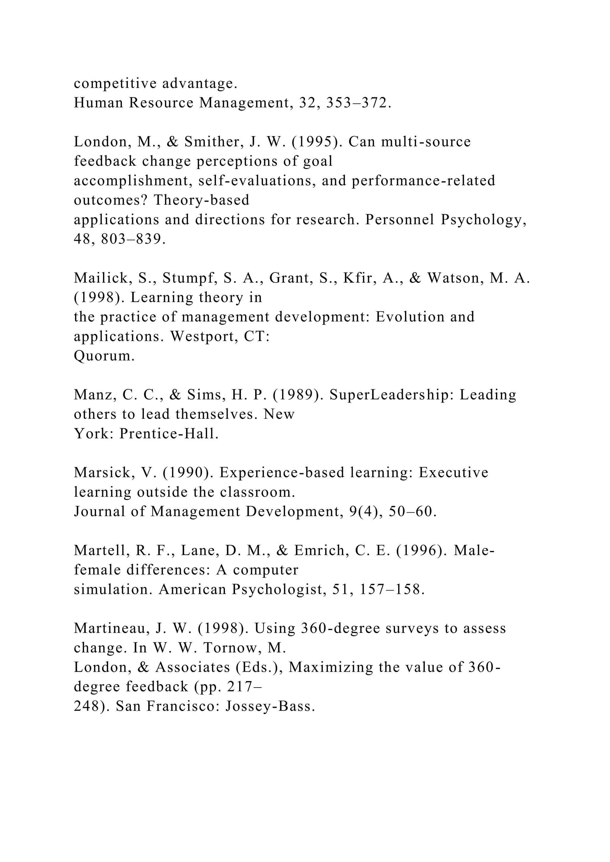 competitive advantage.
Human Resource Management, 32, 353–372.
London, M., & Smither, J. W. (1995). Can multi-source
feedback change perceptions of goal
accomplishment, self-evaluations, and performance-related
outcomes? Theory-based
applications and directions for research. Personnel Psychology,
48, 803–839.
Mailick, S., Stumpf, S. A., Grant, S., Kfir, A., & Watson, M. A.
(1998). Learning theory in
the practice of management development: Evolution and
applications. Westport, CT:
Quorum.
Manz, C. C., & Sims, H. P. (1989). SuperLeadership: Leading
others to lead themselves. New
York: Prentice-Hall.
Marsick, V. (1990). Experience-based learning: Executive
learning outside the classroom.
Journal of Management Development, 9(4), 50–60.
Martell, R. F., Lane, D. M., & Emrich, C. E. (1996). Male-
female differences: A computer
simulation. American Psychologist, 51, 157–158.
Martineau, J. W. (1998). Using 360-degree surveys to assess
change. In W. W. Tornow, M.
London, & Associates (Eds.), Maximizing the value of 360-
degree feedback (pp. 217–
248). San Francisco: Jossey-Bass.
 